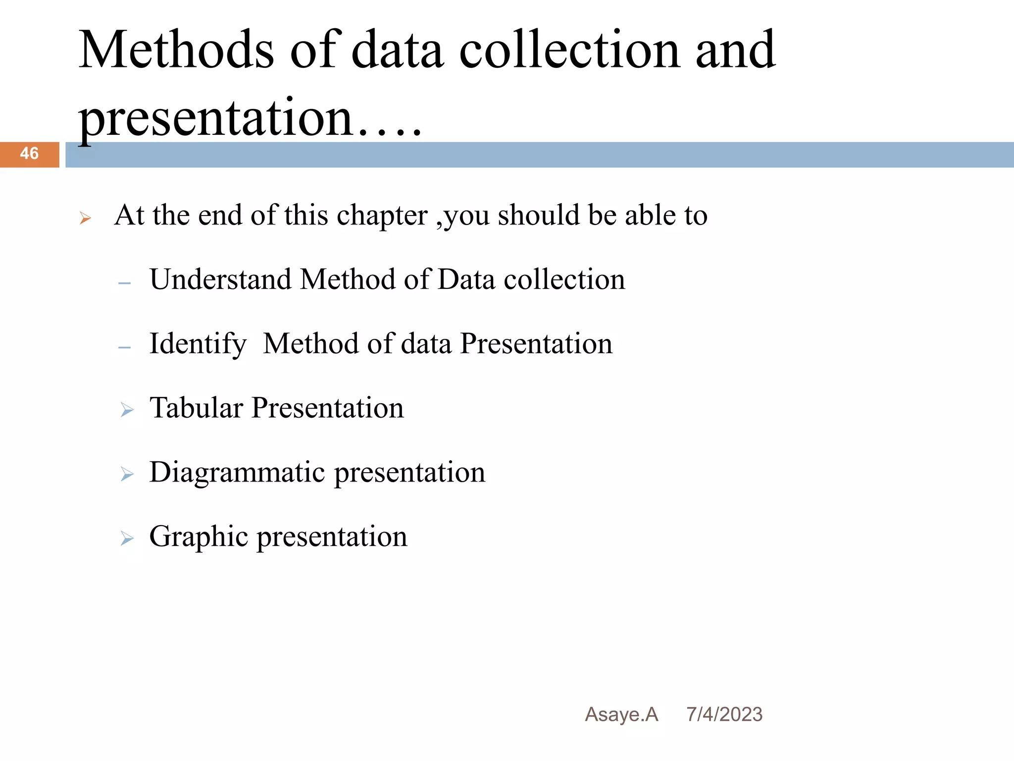 Methods of data collection and
presentation….
7/4/2023
Asaye.A
46
 At the end of this chapter ,you should be able to
– Understand Method of Data collection
– Identify Method of data Presentation
 Tabular Presentation
 Diagrammatic presentation
 Graphic presentation
 