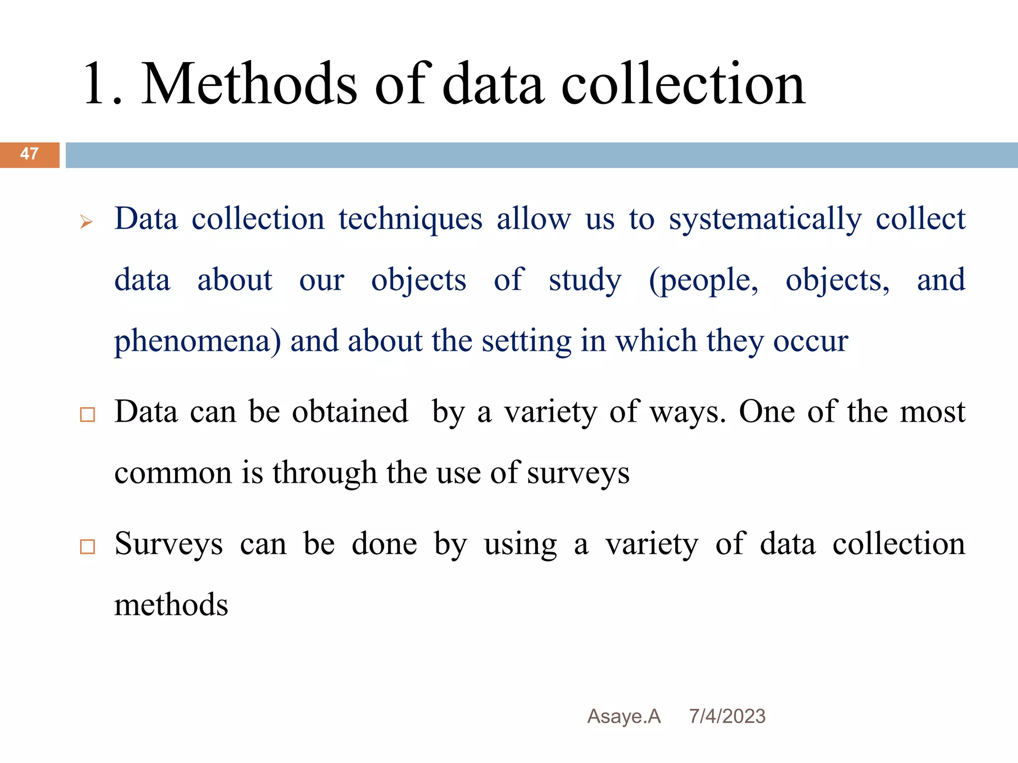 1. Methods of data collection
7/4/2023
Asaye.A
47
 Data collection techniques allow us to systematically collect
data about our objects of study (people, objects, and
phenomena) and about the setting in which they occur
 Data can be obtained by a variety of ways. One of the most
common is through the use of surveys
 Surveys can be done by using a variety of data collection
methods
 