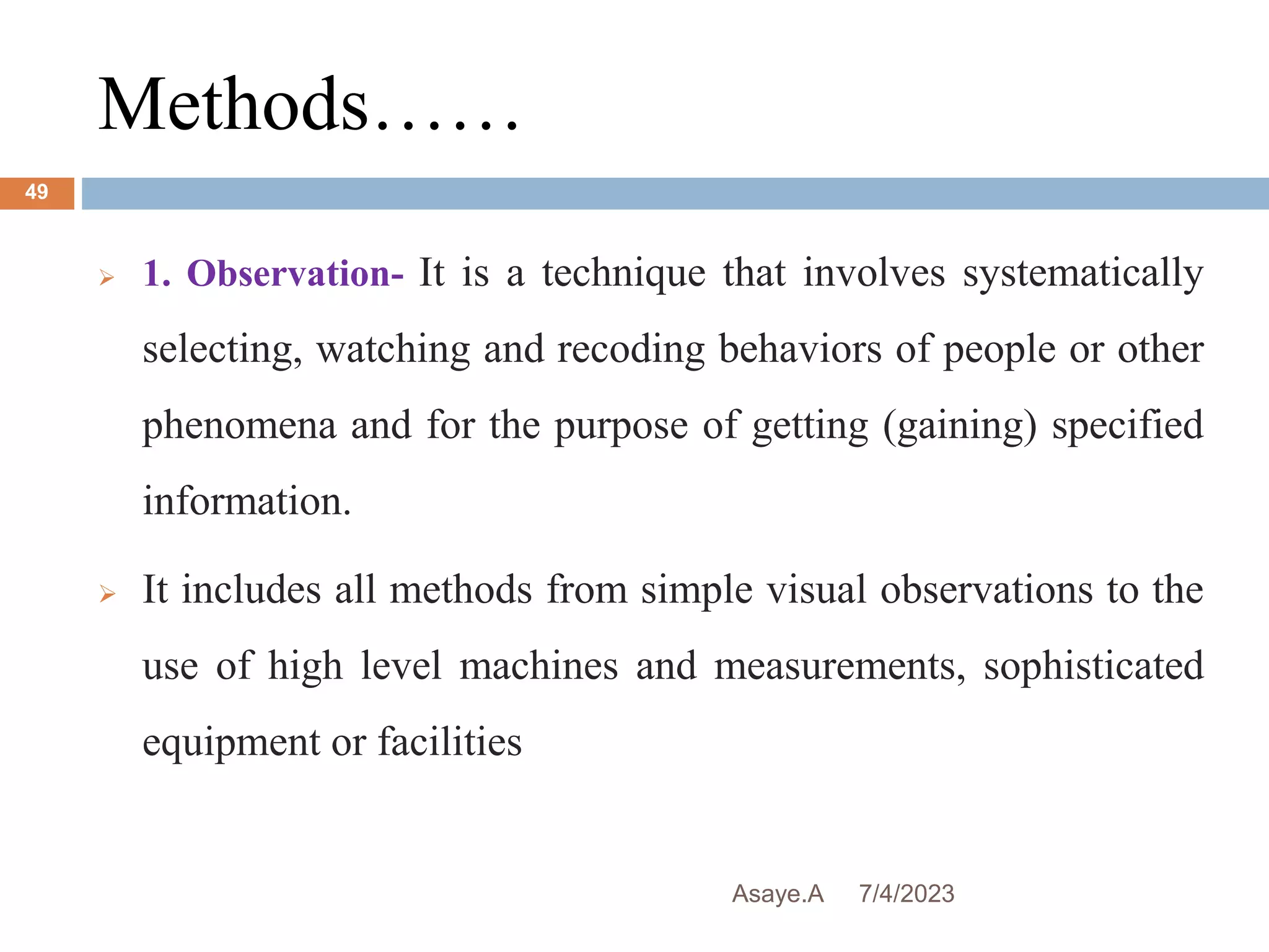 Methods……
7/4/2023
Asaye.A
49
 1. Observation- It is a technique that involves systematically
selecting, watching and recoding behaviors of people or other
phenomena and for the purpose of getting (gaining) specified
information.
 It includes all methods from simple visual observations to the
use of high level machines and measurements, sophisticated
equipment or facilities
 