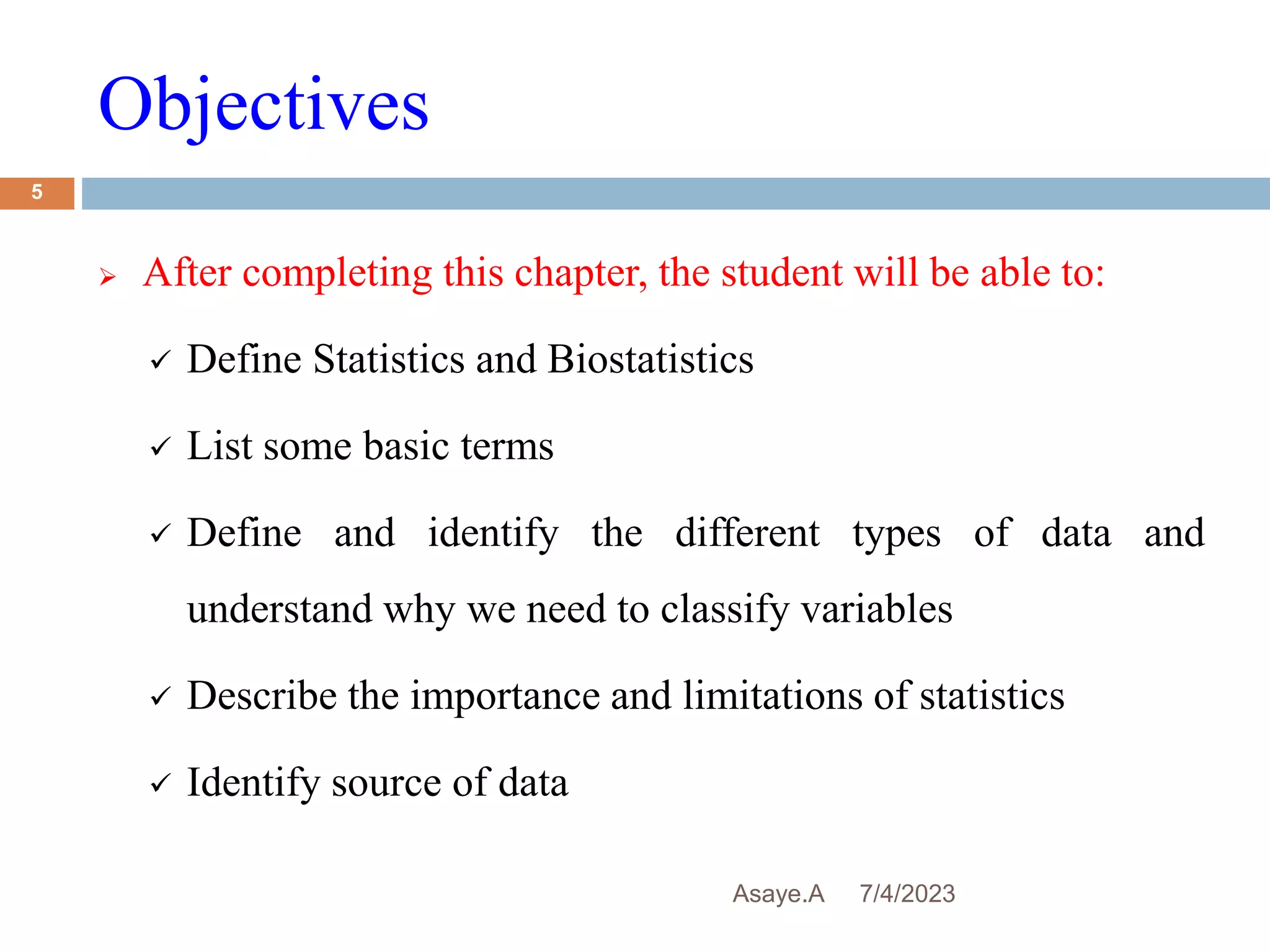 Objectives
7/4/2023
Asaye.A
5
 After completing this chapter, the student will be able to:
 Define Statistics and Biostatistics
 List some basic terms
 Define and identify the different types of data and
understand why we need to classify variables
 Describe the importance and limitations of statistics
 Identify source of data
 