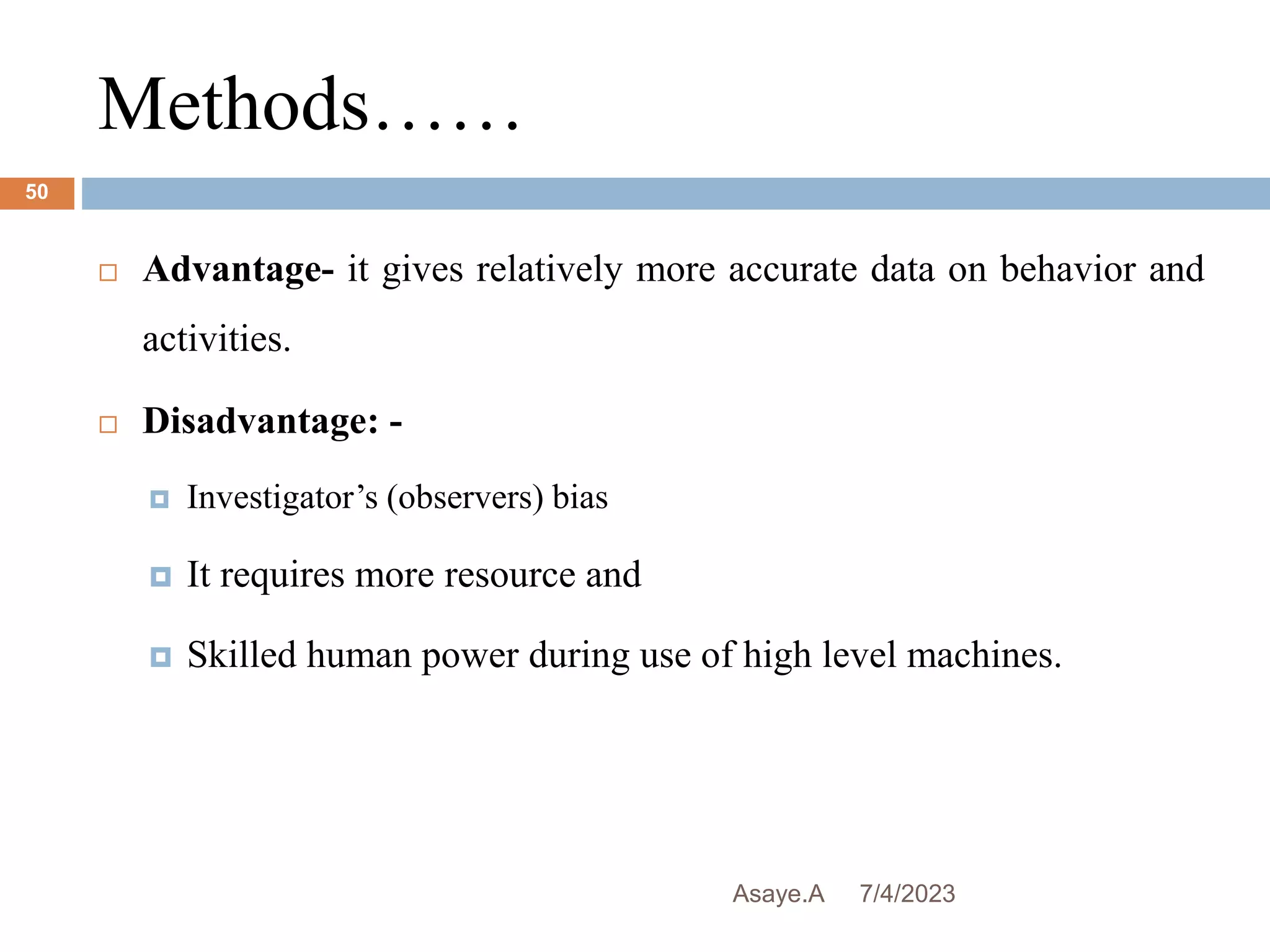 Methods……
7/4/2023
Asaye.A
50
 Advantage- it gives relatively more accurate data on behavior and
activities.
 Disadvantage: -
 Investigator’s (observers) bias
 It requires more resource and
 Skilled human power during use of high level machines.
 