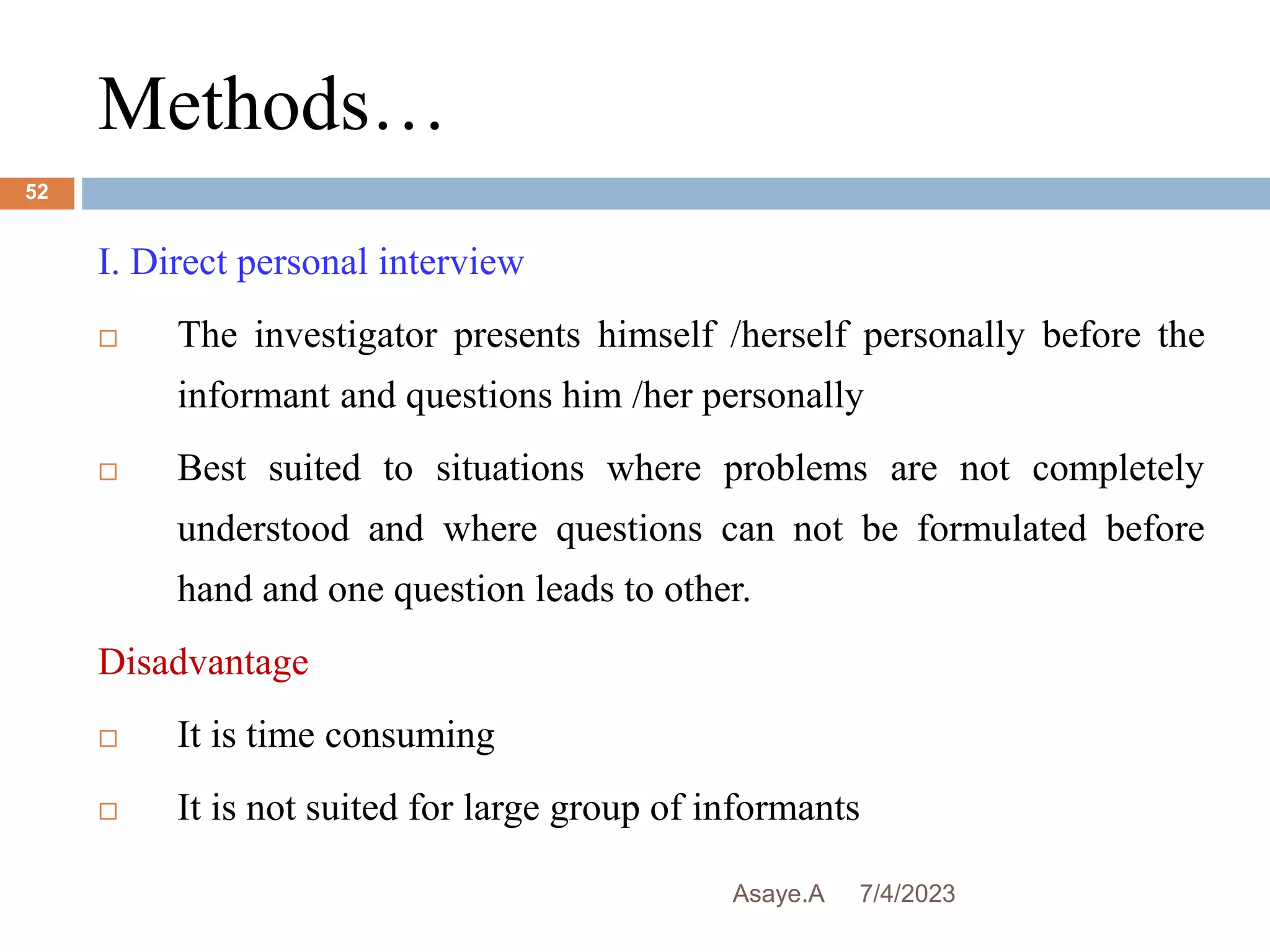 Methods…
7/4/2023
Asaye.A
52
I. Direct personal interview
 The investigator presents himself /herself personally before the
informant and questions him /her personally
 Best suited to situations where problems are not completely
understood and where questions can not be formulated before
hand and one question leads to other.
Disadvantage
 It is time consuming
 It is not suited for large group of informants
 
