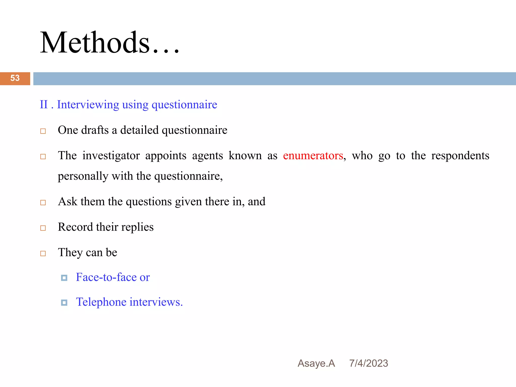 Methods…
7/4/2023
Asaye.A
53
II . Interviewing using questionnaire
 One drafts a detailed questionnaire
 The investigator appoints agents known as enumerators, who go to the respondents
personally with the questionnaire,
 Ask them the questions given there in, and
 Record their replies
 They can be
 Face-to-face or
 Telephone interviews.
 