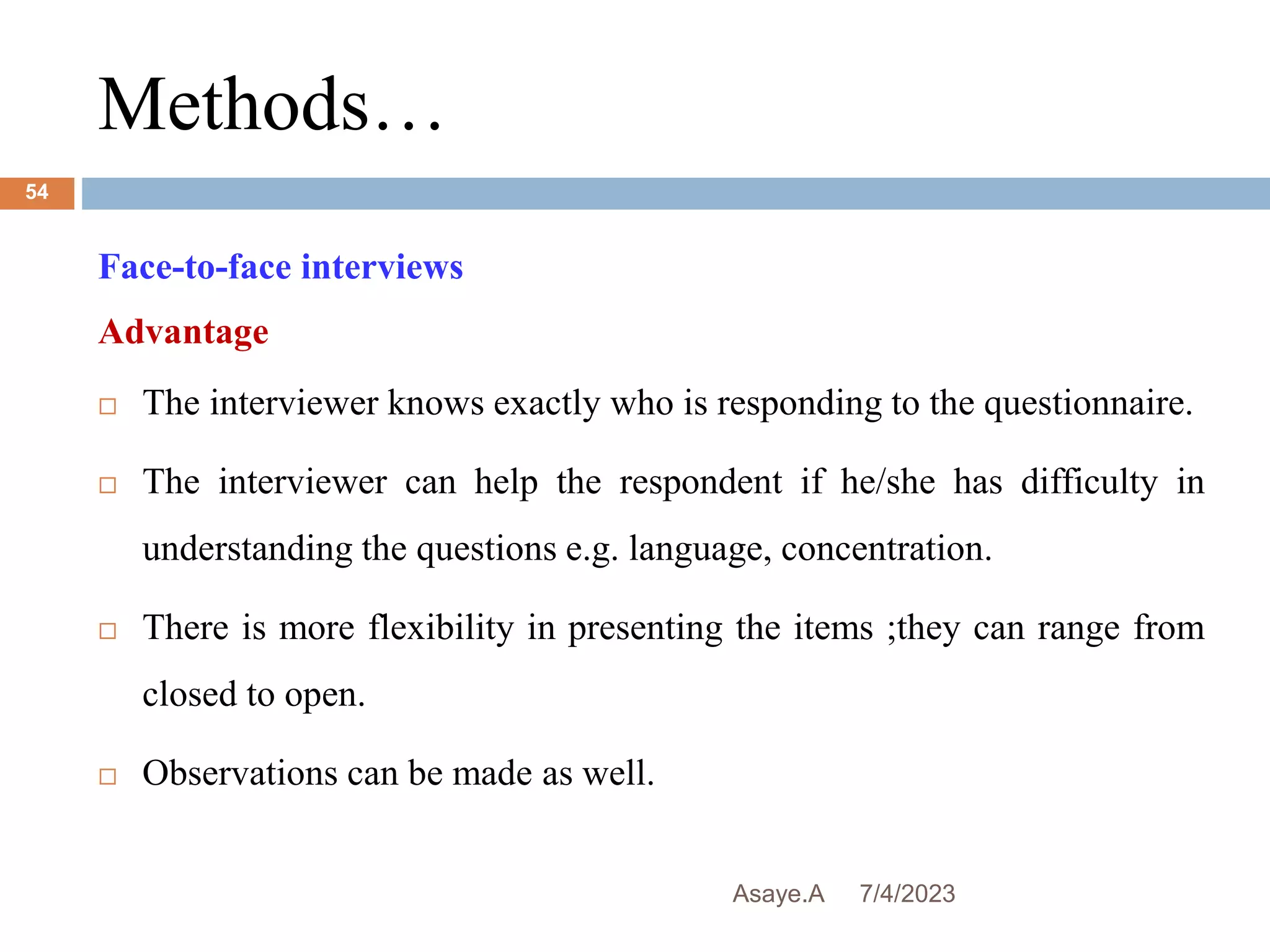 Methods…
7/4/2023
Asaye.A
54
Face-to-face interviews
Advantage
 The interviewer knows exactly who is responding to the questionnaire.
 The interviewer can help the respondent if he/she has difficulty in
understanding the questions e.g. language, concentration.
 There is more flexibility in presenting the items ;they can range from
closed to open.
 Observations can be made as well.
 