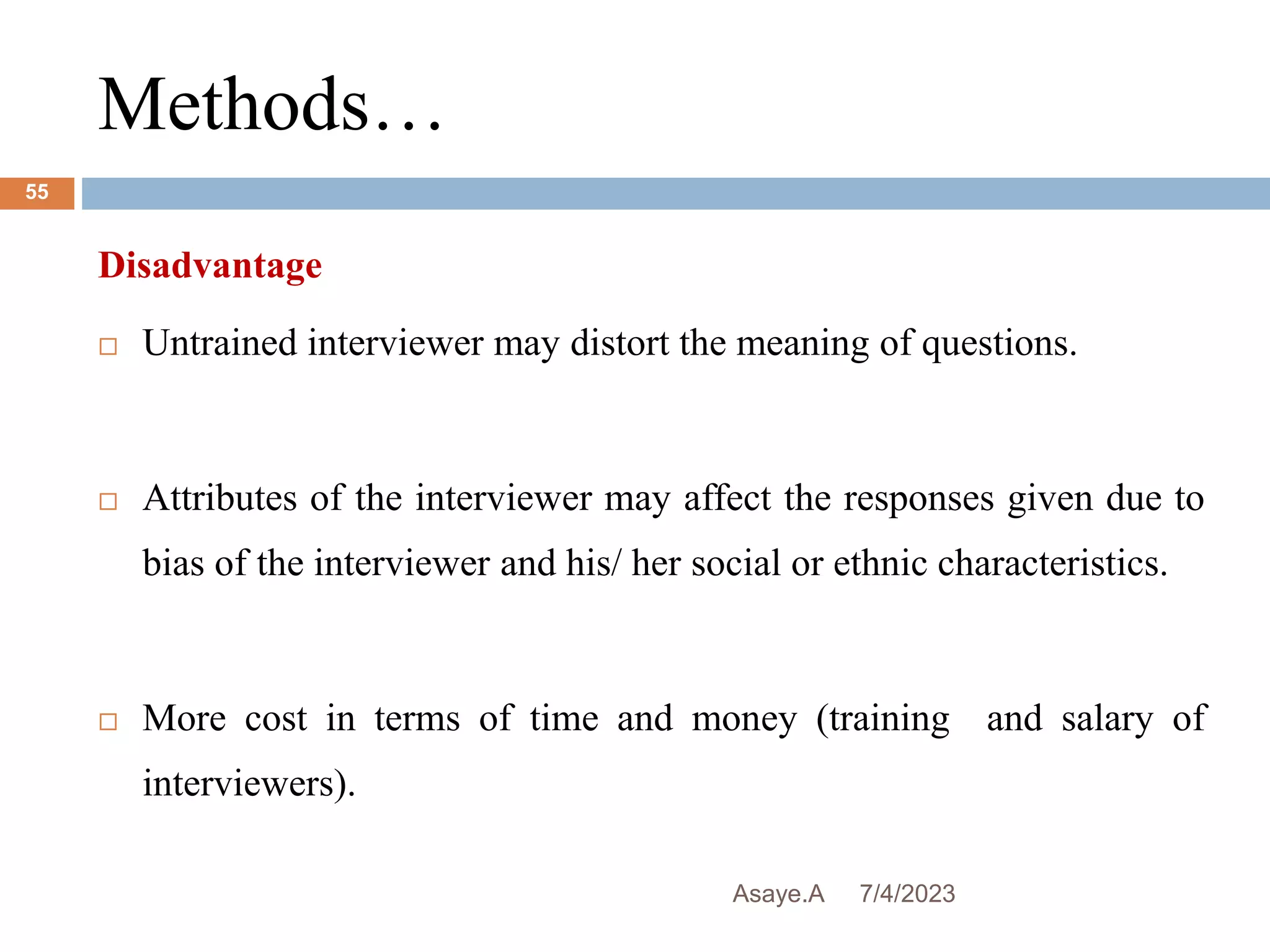 Methods…
7/4/2023
Asaye.A
55
Disadvantage
 Untrained interviewer may distort the meaning of questions.
 Attributes of the interviewer may affect the responses given due to
bias of the interviewer and his/ her social or ethnic characteristics.
 More cost in terms of time and money (training and salary of
interviewers).
 