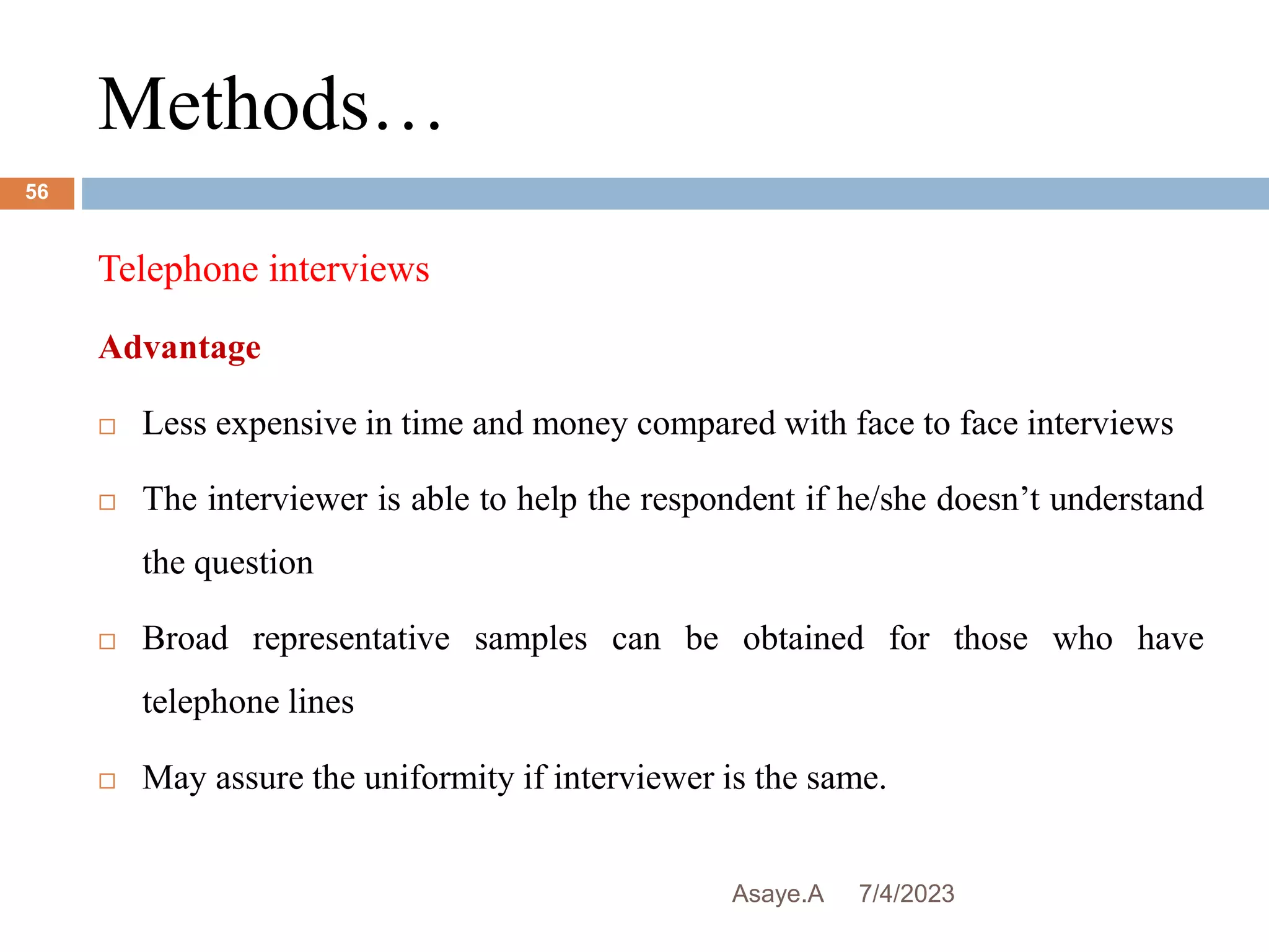 Methods…
7/4/2023
Asaye.A
56
Telephone interviews
Advantage
 Less expensive in time and money compared with face to face interviews
 The interviewer is able to help the respondent if he/she doesn’t understand
the question
 Broad representative samples can be obtained for those who have
telephone lines
 May assure the uniformity if interviewer is the same.
 