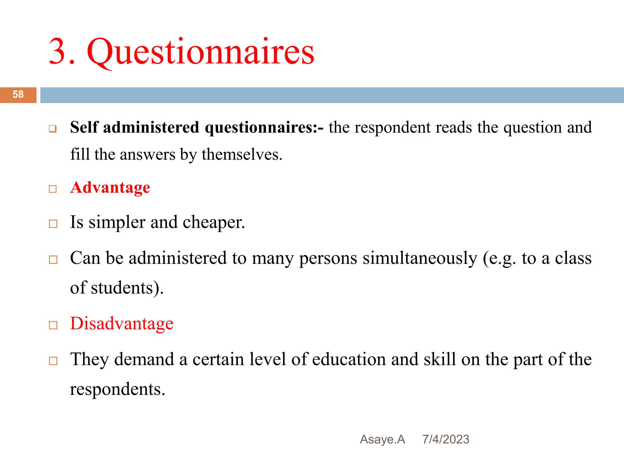 3. Questionnaires
7/4/2023
Asaye.A
58
 Self administered questionnaires:- the respondent reads the question and
fill the answers by themselves.
 Advantage
 Is simpler and cheaper.
 Can be administered to many persons simultaneously (e.g. to a class
of students).
 Disadvantage
 They demand a certain level of education and skill on the part of the
respondents.
 