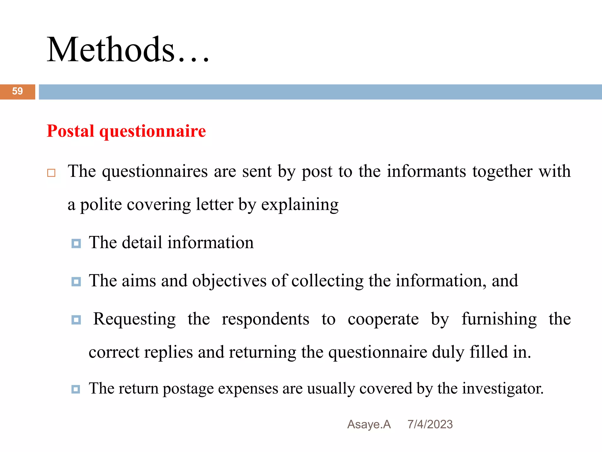 Methods…
7/4/2023
Asaye.A
59
Postal questionnaire
 The questionnaires are sent by post to the informants together with
a polite covering letter by explaining
 The detail information
 The aims and objectives of collecting the information, and
 Requesting the respondents to cooperate by furnishing the
correct replies and returning the questionnaire duly filled in.
 The return postage expenses are usually covered by the investigator.
 