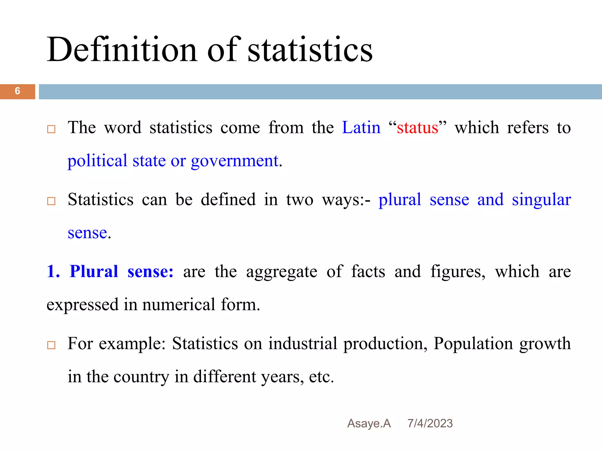 Definition of statistics
7/4/2023
Asaye.A
6
 The word statistics come from the Latin “status” which refers to
political state or government.
 Statistics can be defined in two ways:- plural sense and singular
sense.
1. Plural sense: are the aggregate of facts and figures, which are
expressed in numerical form.
 For example: Statistics on industrial production, Population growth
in the country in different years, etc.
 
