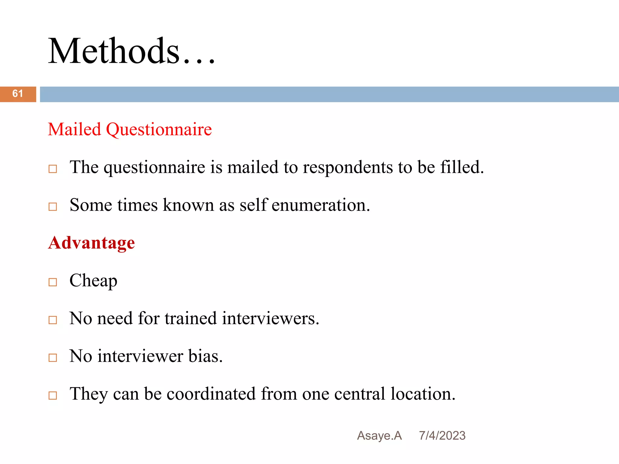 Methods…
7/4/2023
Asaye.A
61
Mailed Questionnaire
 The questionnaire is mailed to respondents to be filled.
 Some times known as self enumeration.
Advantage
 Cheap
 No need for trained interviewers.
 No interviewer bias.
 They can be coordinated from one central location.
 