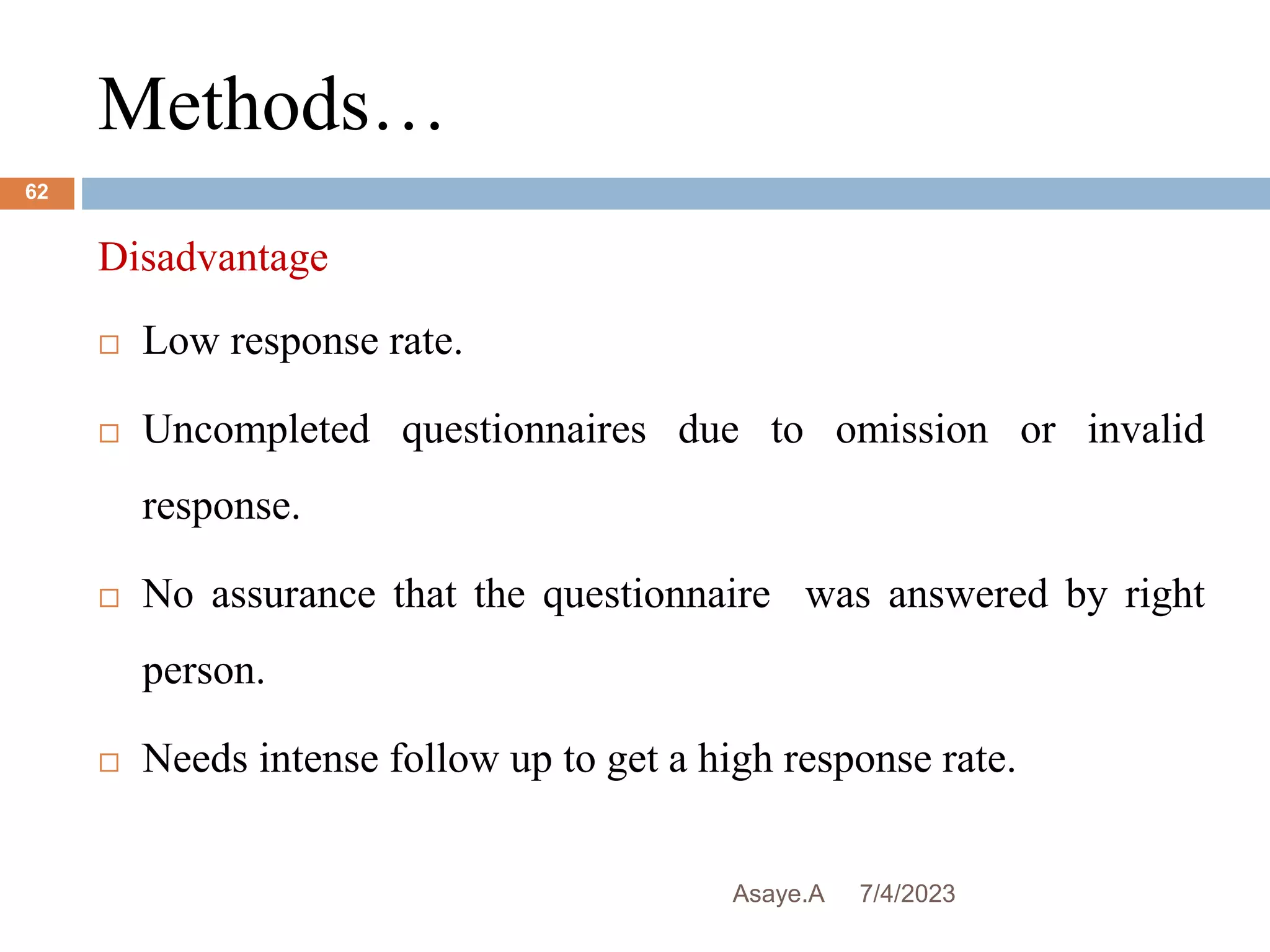 Methods…
7/4/2023
Asaye.A
62
Disadvantage
 Low response rate.
 Uncompleted questionnaires due to omission or invalid
response.
 No assurance that the questionnaire was answered by right
person.
 Needs intense follow up to get a high response rate.
 