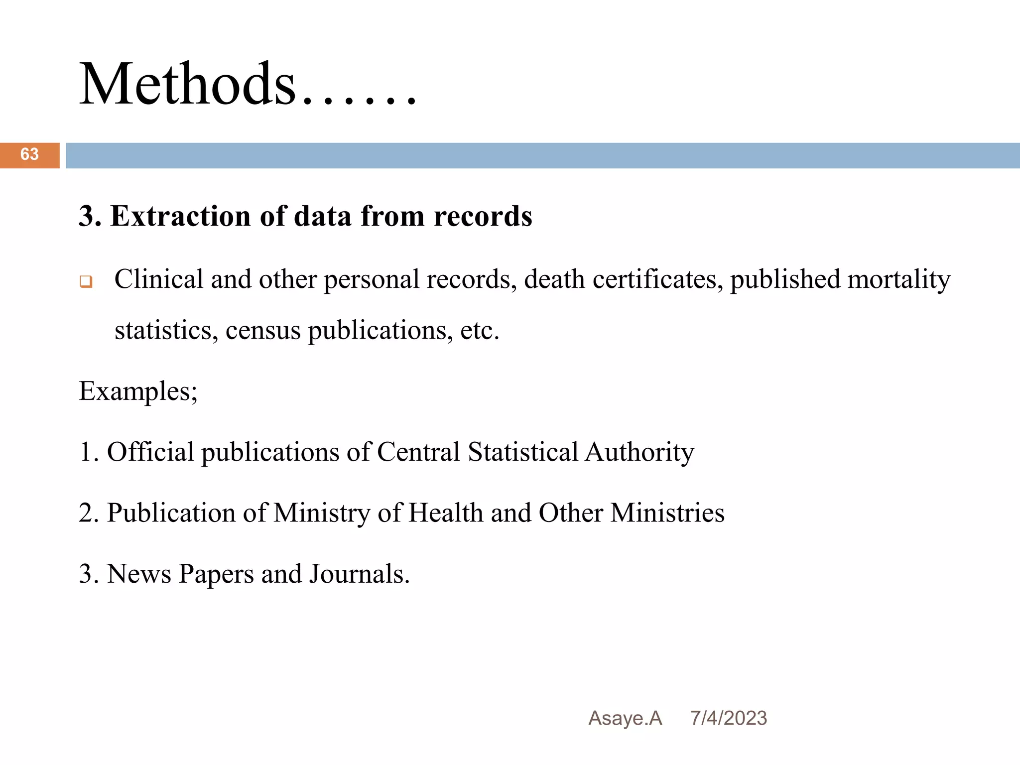 Methods……
7/4/2023
Asaye.A
63
3. Extraction of data from records
 Clinical and other personal records, death certificates, published mortality
statistics, census publications, etc.
Examples;
1. Official publications of Central Statistical Authority
2. Publication of Ministry of Health and Other Ministries
3. News Papers and Journals.
 