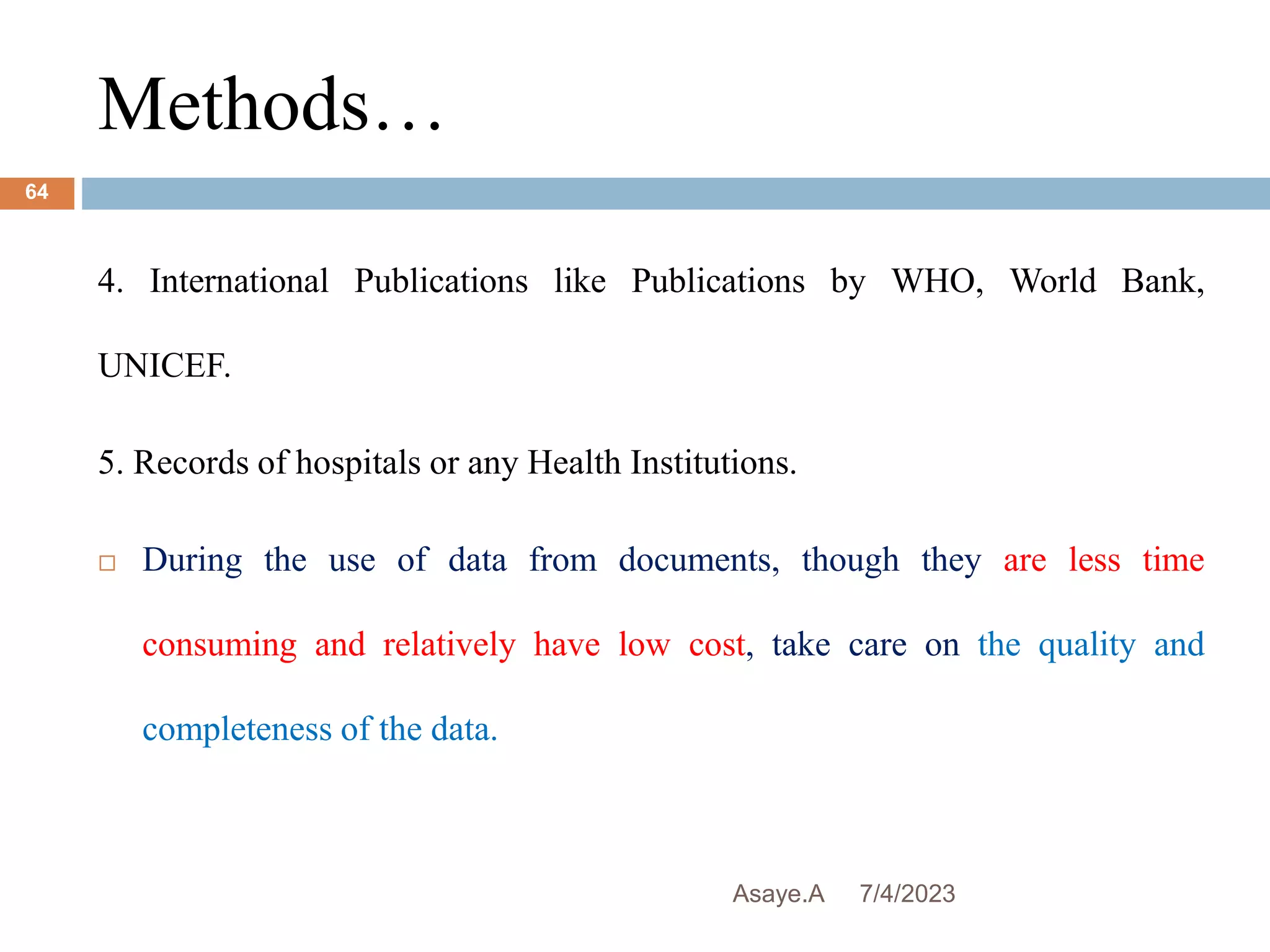 Methods…
7/4/2023
Asaye.A
64
4. International Publications like Publications by WHO, World Bank,
UNICEF.
5. Records of hospitals or any Health Institutions.
 During the use of data from documents, though they are less time
consuming and relatively have low cost, take care on the quality and
completeness of the data.
 