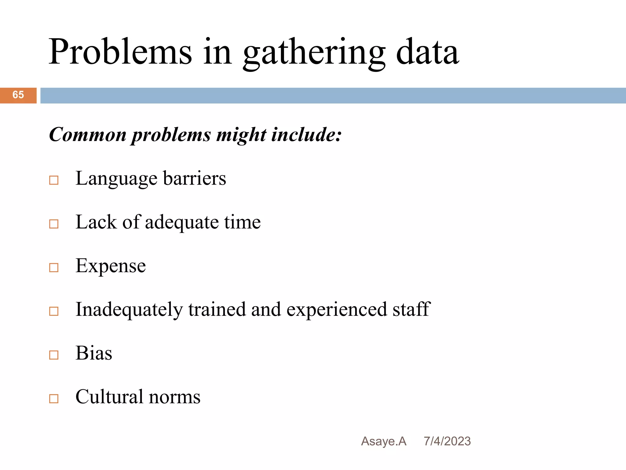 Problems in gathering data
7/4/2023
Asaye.A
65
Common problems might include:
 Language barriers
 Lack of adequate time
 Expense
 Inadequately trained and experienced staff
 Bias
 Cultural norms
 