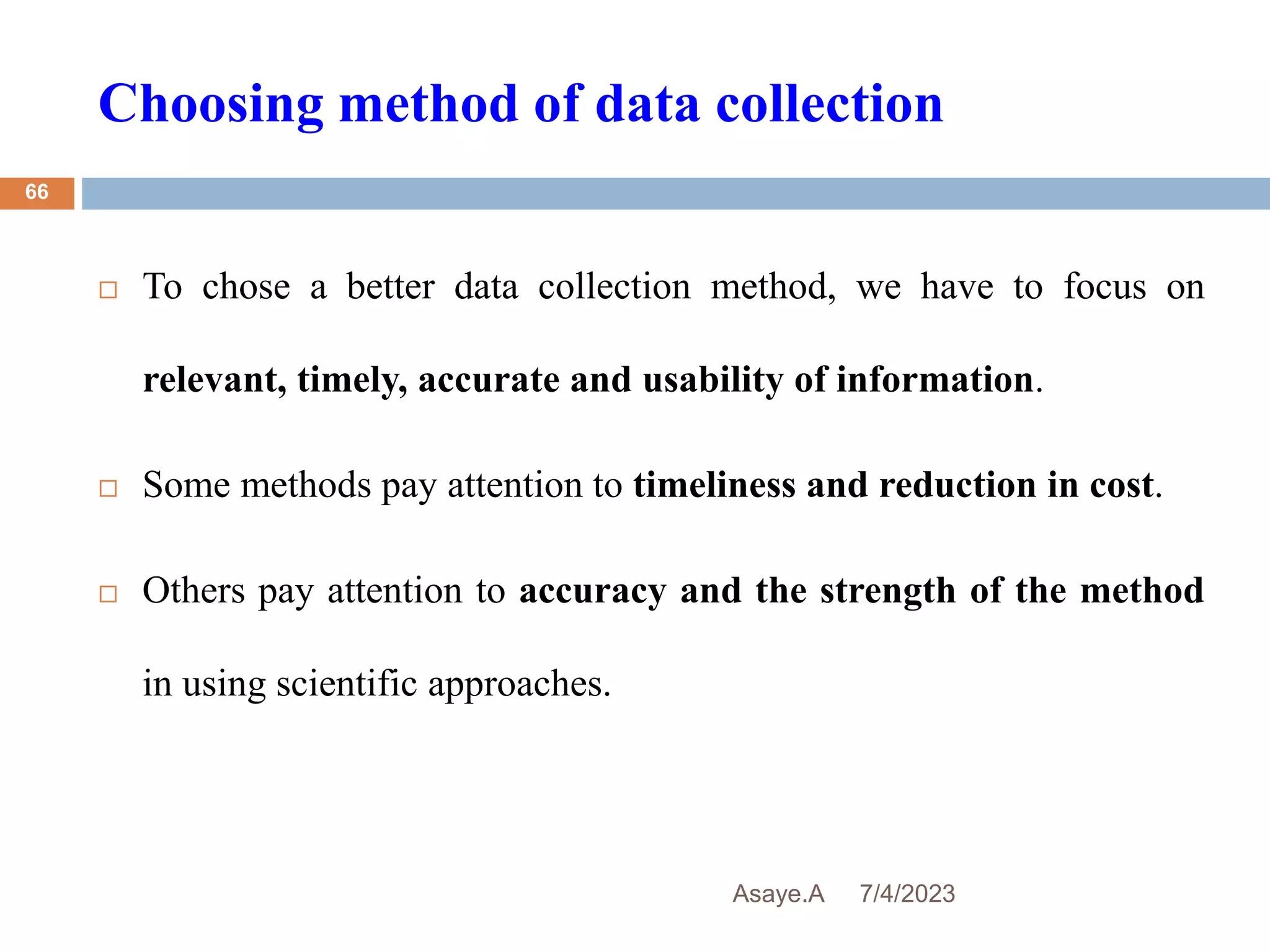Choosing method of data collection
7/4/2023
Asaye.A
66
 To chose a better data collection method, we have to focus on
relevant, timely, accurate and usability of information.
 Some methods pay attention to timeliness and reduction in cost.
 Others pay attention to accuracy and the strength of the method
in using scientific approaches.
 