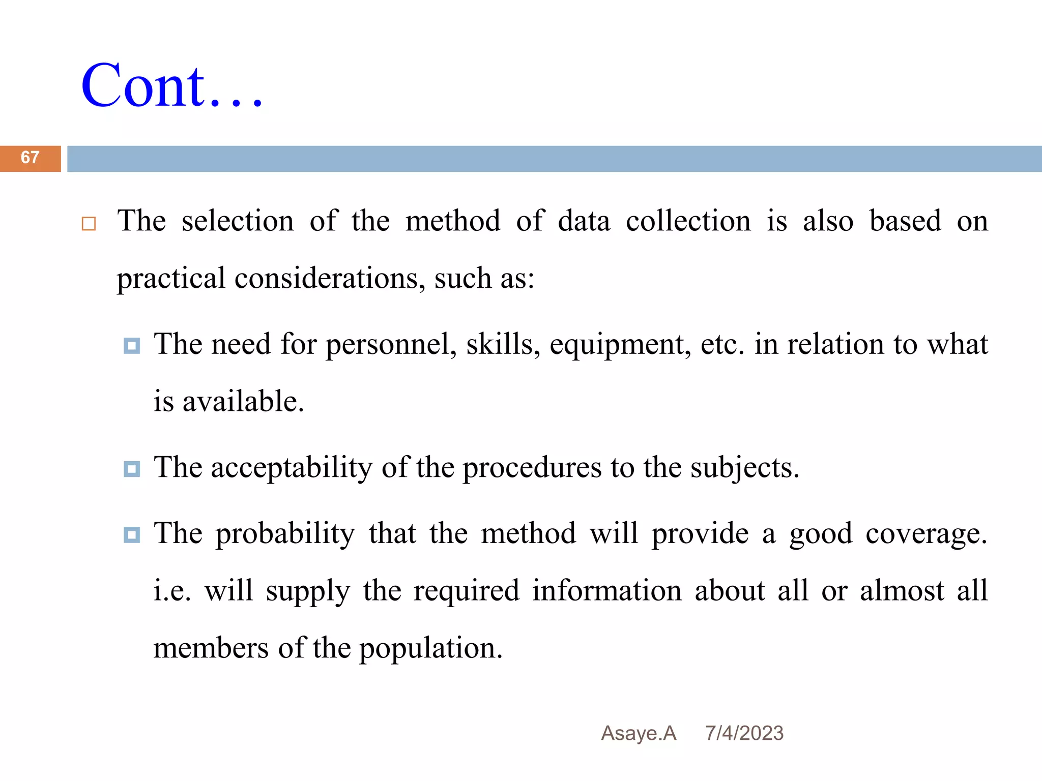 Cont…
7/4/2023
Asaye.A
67
 The selection of the method of data collection is also based on
practical considerations, such as:
 The need for personnel, skills, equipment, etc. in relation to what
is available.
 The acceptability of the procedures to the subjects.
 The probability that the method will provide a good coverage.
i.e. will supply the required information about all or almost all
members of the population.
 