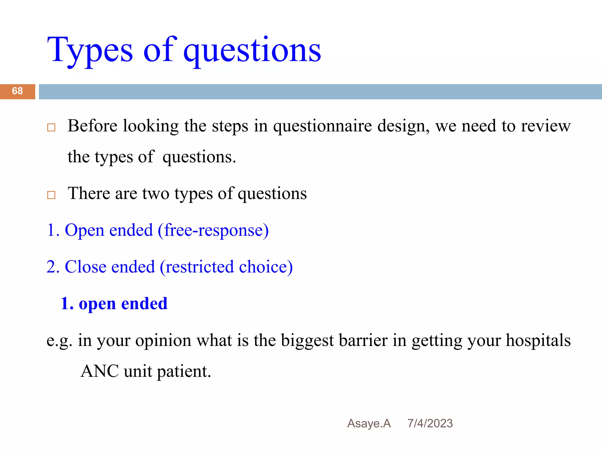 Types of questions
7/4/2023
Asaye.A
68
 Before looking the steps in questionnaire design, we need to review
the types of questions.
 There are two types of questions
1. Open ended (free-response)
2. Close ended (restricted choice)
1. open ended
e.g. in your opinion what is the biggest barrier in getting your hospitals
ANC unit patient.
 
