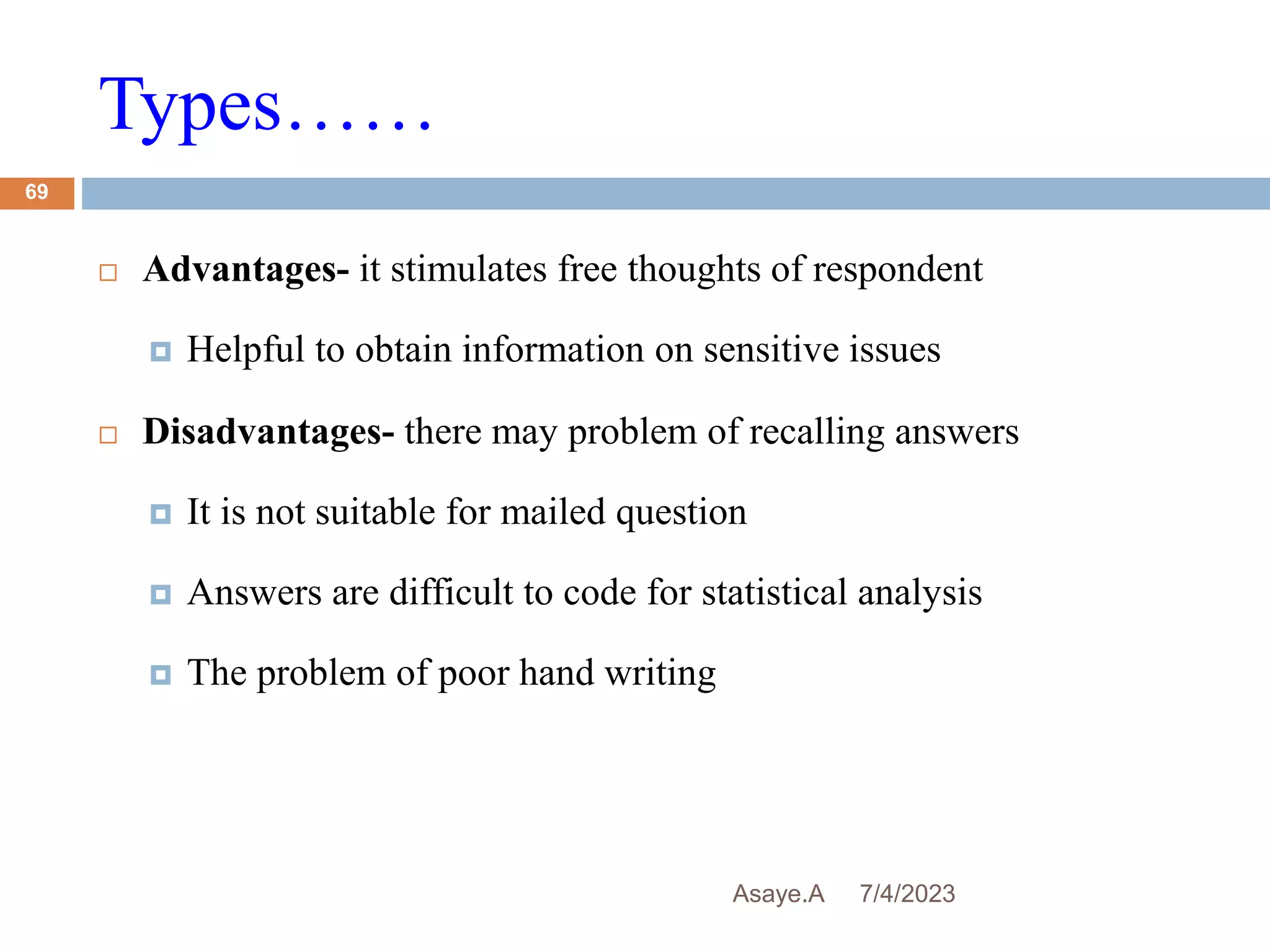 Types……
7/4/2023
Asaye.A
69
 Advantages- it stimulates free thoughts of respondent
 Helpful to obtain information on sensitive issues
 Disadvantages- there may problem of recalling answers
 It is not suitable for mailed question
 Answers are difficult to code for statistical analysis
 The problem of poor hand writing
 