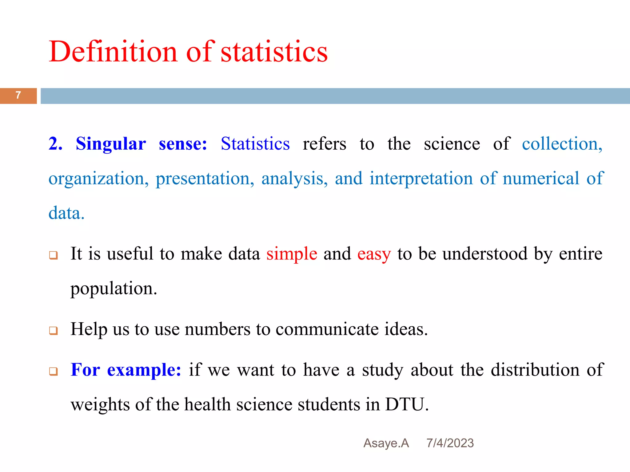 Definition of statistics
7/4/2023
Asaye.A
7
2. Singular sense: Statistics refers to the science of collection,
organization, presentation, analysis, and interpretation of numerical of
data.
 It is useful to make data simple and easy to be understood by entire
population.
 Help us to use numbers to communicate ideas.
 For example: if we want to have a study about the distribution of
weights of the health science students in DTU.
 