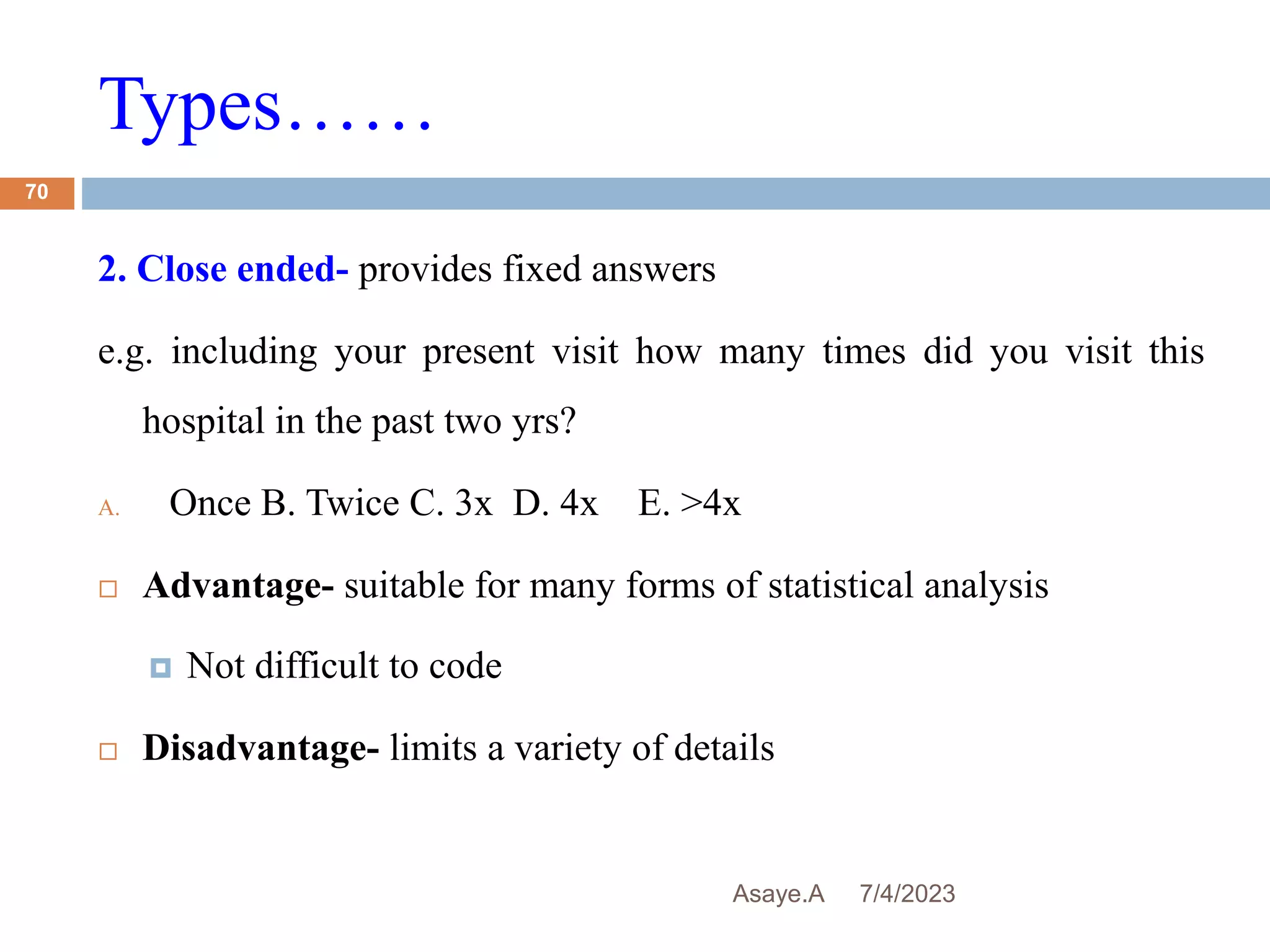 Types……
7/4/2023
Asaye.A
70
2. Close ended- provides fixed answers
e.g. including your present visit how many times did you visit this
hospital in the past two yrs?
A. Once B. Twice C. 3x D. 4x E. >4x
 Advantage- suitable for many forms of statistical analysis
 Not difficult to code
 Disadvantage- limits a variety of details
 