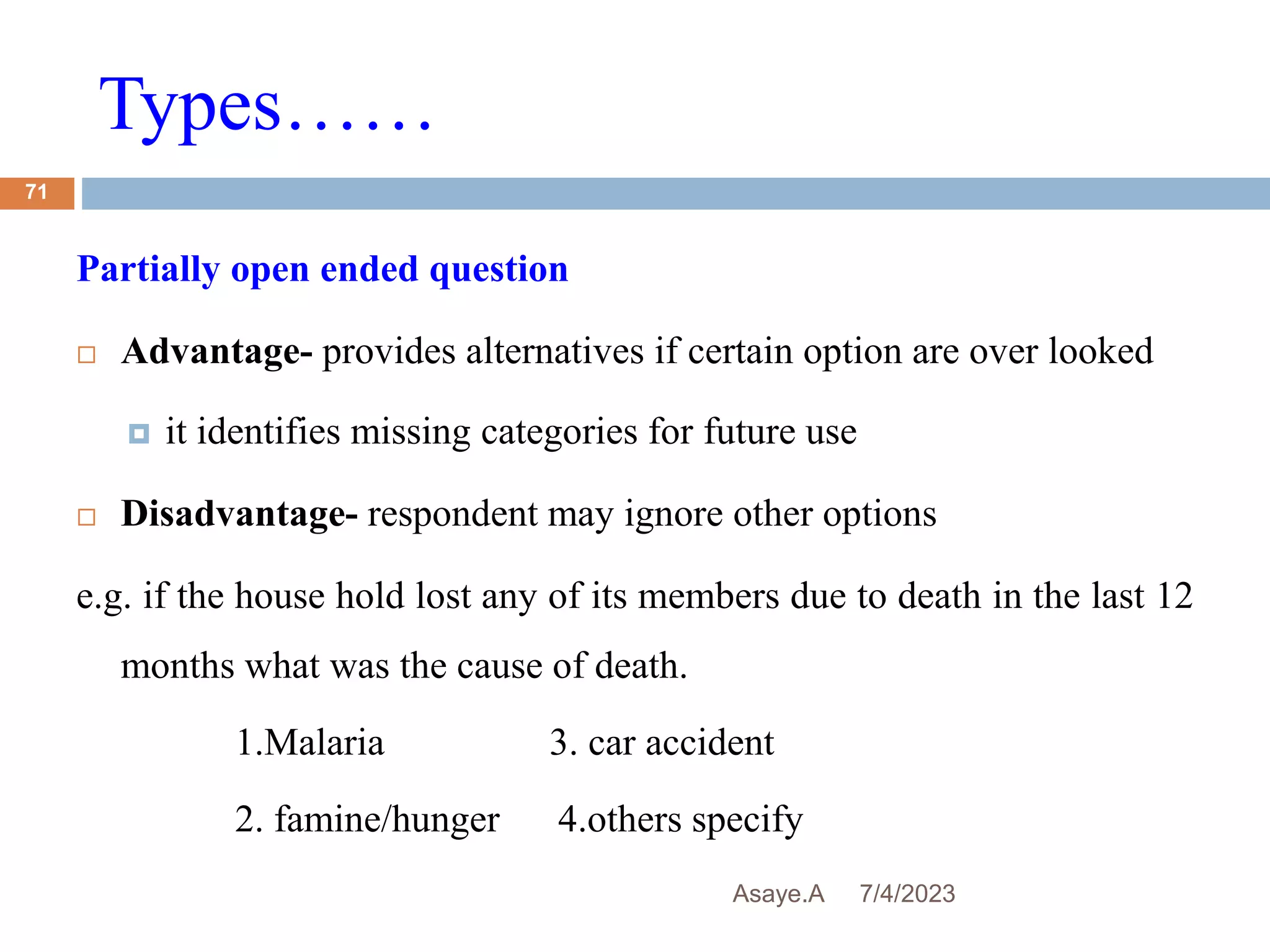 Types……
7/4/2023
Asaye.A
71
Partially open ended question
 Advantage- provides alternatives if certain option are over looked
 it identifies missing categories for future use
 Disadvantage- respondent may ignore other options
e.g. if the house hold lost any of its members due to death in the last 12
months what was the cause of death.
1.Malaria 3. car accident
2. famine/hunger 4.others specify
 