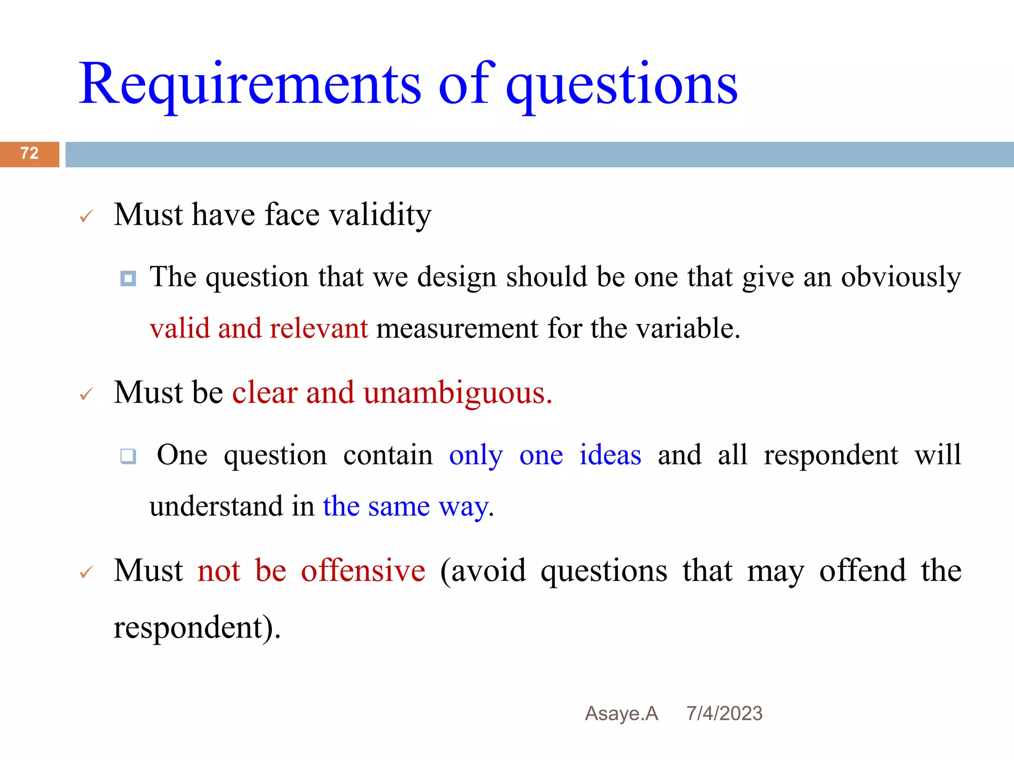 Requirements of questions
7/4/2023
Asaye.A
72
 Must have face validity
 The question that we design should be one that give an obviously
valid and relevant measurement for the variable.
 Must be clear and unambiguous.
 One question contain only one ideas and all respondent will
understand in the same way.
 Must not be offensive (avoid questions that may offend the
respondent).
 