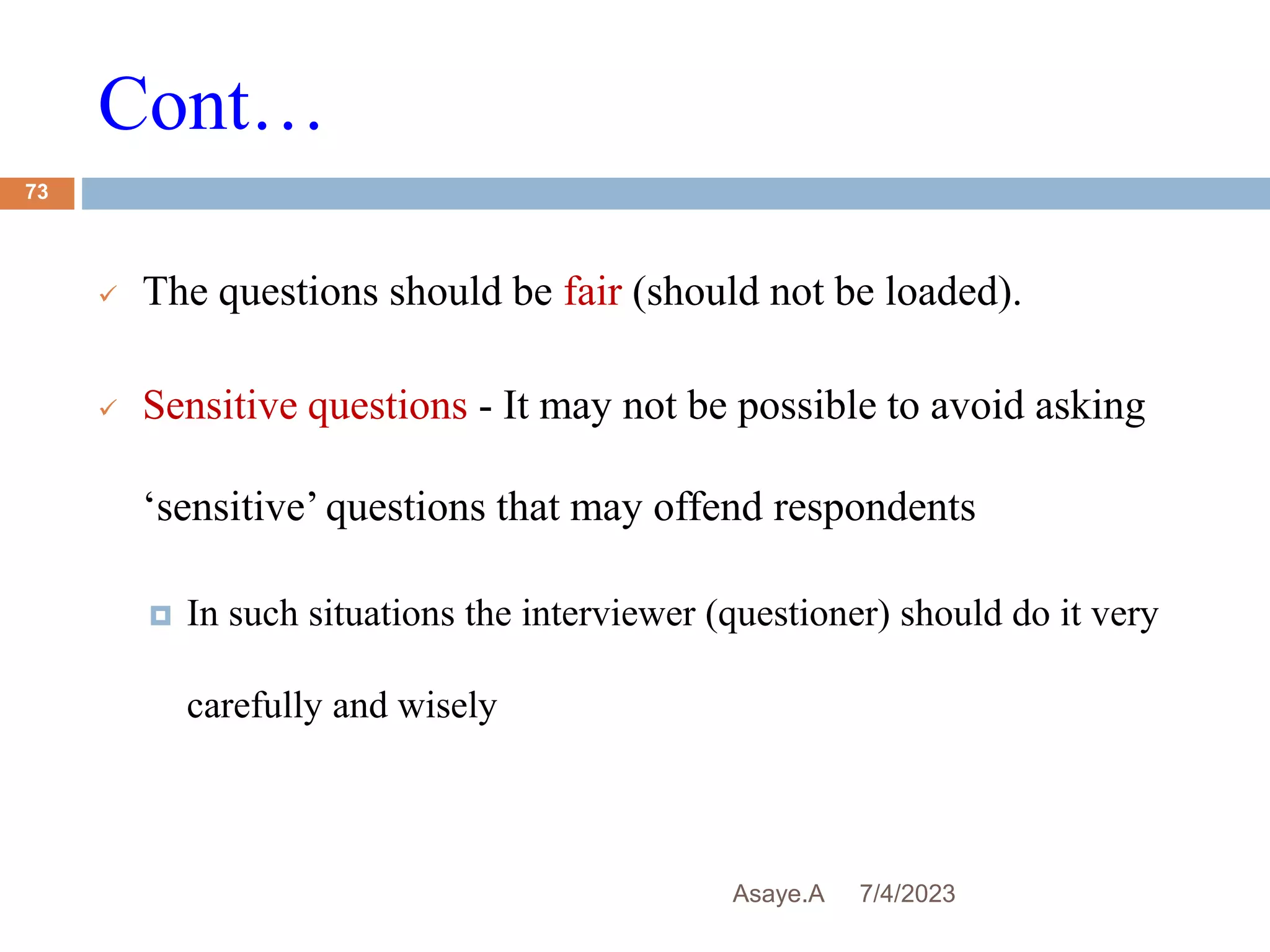 Cont…
7/4/2023
Asaye.A
73
 The questions should be fair (should not be loaded).
 Sensitive questions - It may not be possible to avoid asking
‘sensitive’ questions that may offend respondents
 In such situations the interviewer (questioner) should do it very
carefully and wisely
 