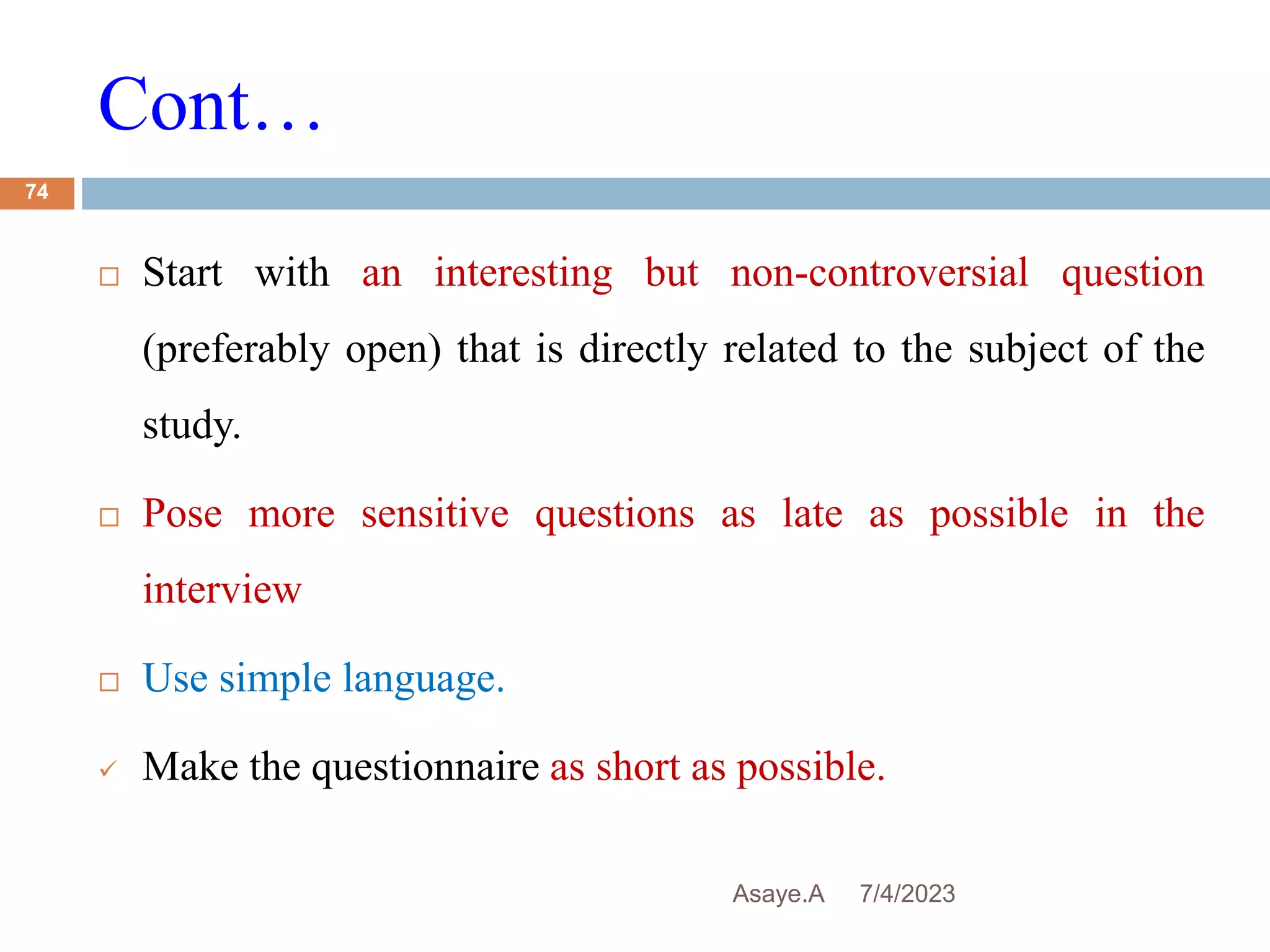 Cont…
7/4/2023
Asaye.A
74
 Start with an interesting but non-controversial question
(preferably open) that is directly related to the subject of the
study.
 Pose more sensitive questions as late as possible in the
interview
 Use simple language.
 Make the questionnaire as short as possible.
 
