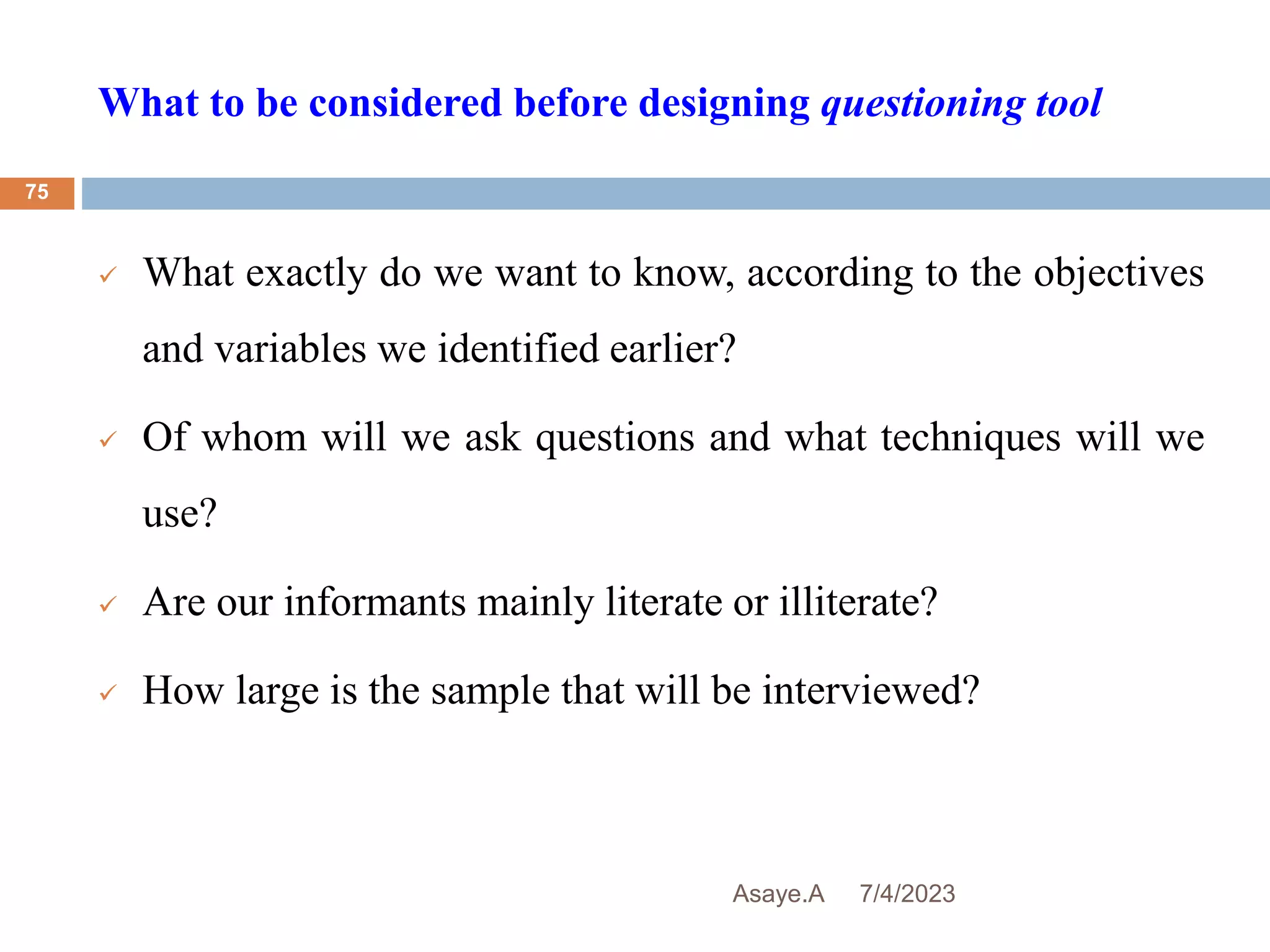 What to be considered before designing questioning tool
7/4/2023
Asaye.A
75
 What exactly do we want to know, according to the objectives
and variables we identified earlier?
 Of whom will we ask questions and what techniques will we
use?
 Are our informants mainly literate or illiterate?
 How large is the sample that will be interviewed?
 