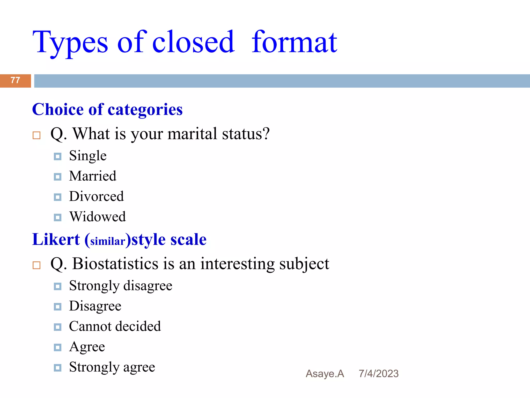 Types of closed format
7/4/2023
Asaye.A
77
Choice of categories
 Q. What is your marital status?
 Single
 Married
 Divorced
 Widowed
Likert (similar)style scale
 Q. Biostatistics is an interesting subject
 Strongly disagree
 Disagree
 Cannot decided
 Agree
 Strongly agree
 