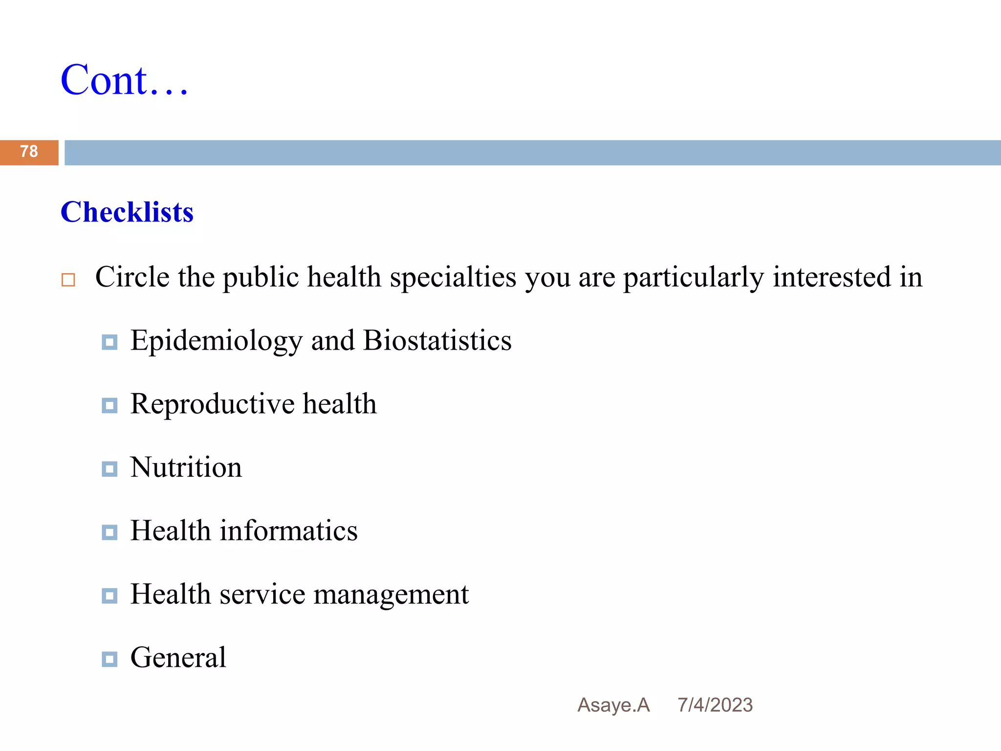 Cont…
7/4/2023
Asaye.A
78
Checklists
 Circle the public health specialties you are particularly interested in
 Epidemiology and Biostatistics
 Reproductive health
 Nutrition
 Health informatics
 Health service management
 General
 
