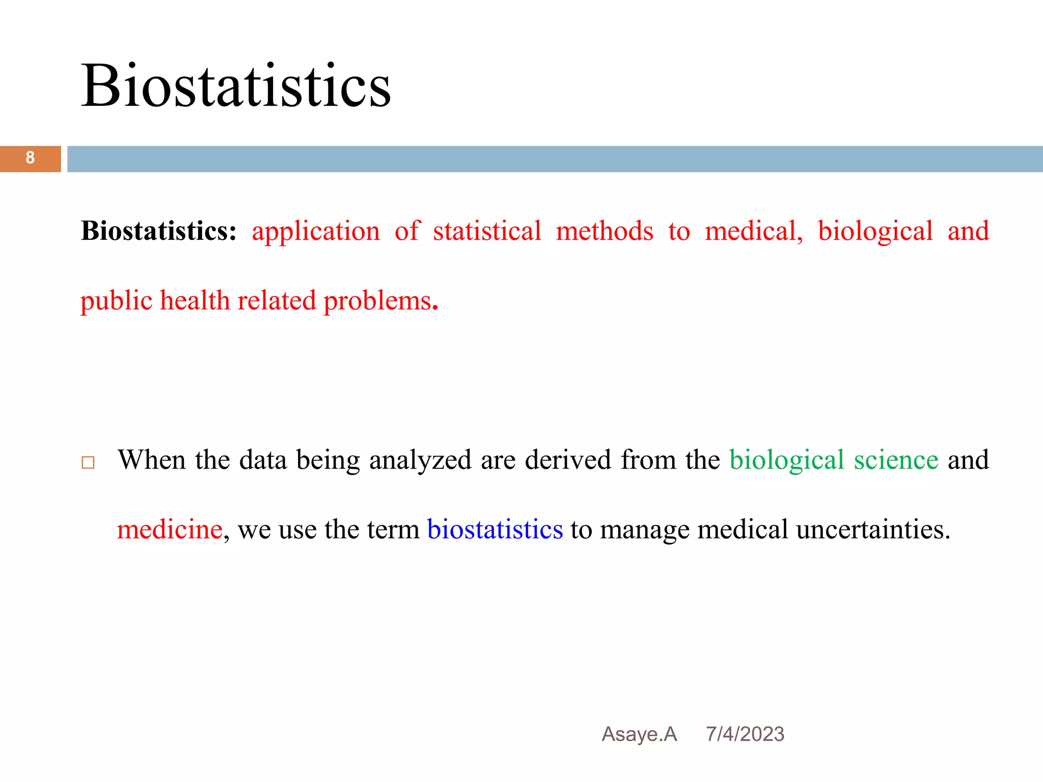 Biostatistics
7/4/2023
Asaye.A
8
Biostatistics: application of statistical methods to medical, biological and
public health related problems.
 When the data being analyzed are derived from the biological science and
medicine, we use the term biostatistics to manage medical uncertainties.
 