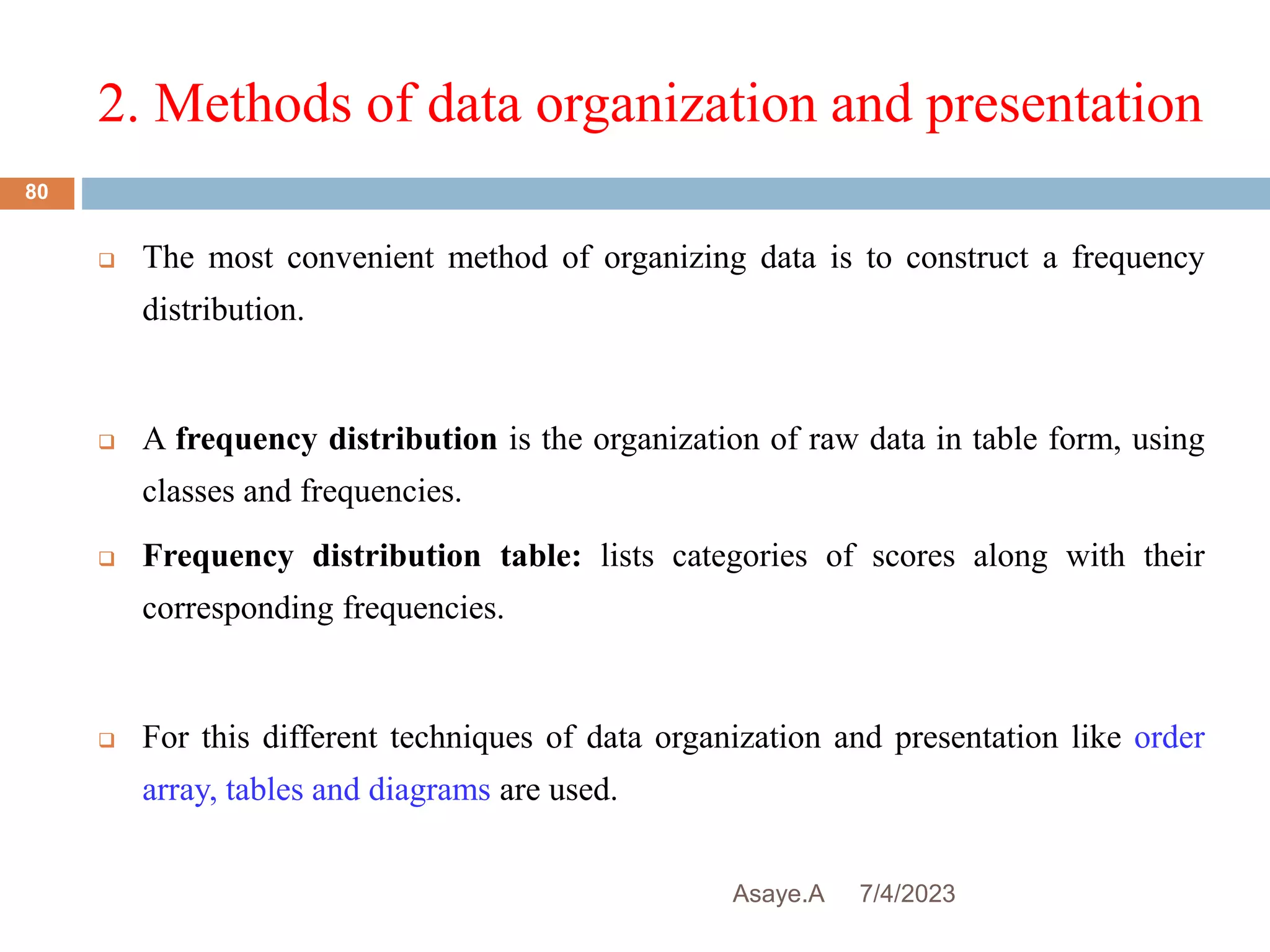 2. Methods of data organization and presentation
7/4/2023
Asaye.A
80
 The most convenient method of organizing data is to construct a frequency
distribution.
 A frequency distribution is the organization of raw data in table form, using
classes and frequencies.
 Frequency distribution table: lists categories of scores along with their
corresponding frequencies.
 For this different techniques of data organization and presentation like order
array, tables and diagrams are used.
 
