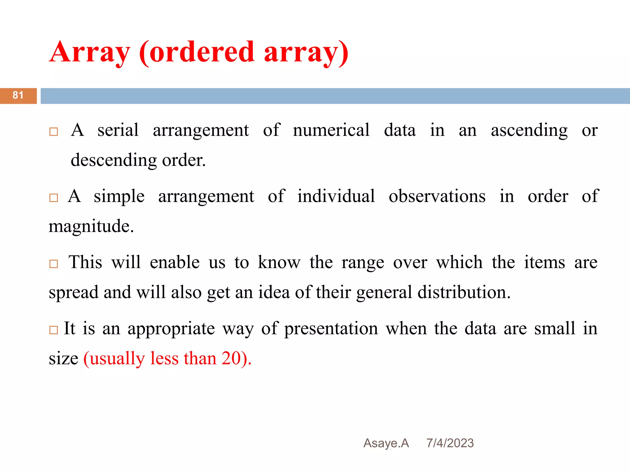 Array (ordered array)
7/4/2023
Asaye.A
81
 A serial arrangement of numerical data in an ascending or
descending order.
 A simple arrangement of individual observations in order of
magnitude.
 This will enable us to know the range over which the items are
spread and will also get an idea of their general distribution.
 It is an appropriate way of presentation when the data are small in
size (usually less than 20).
 