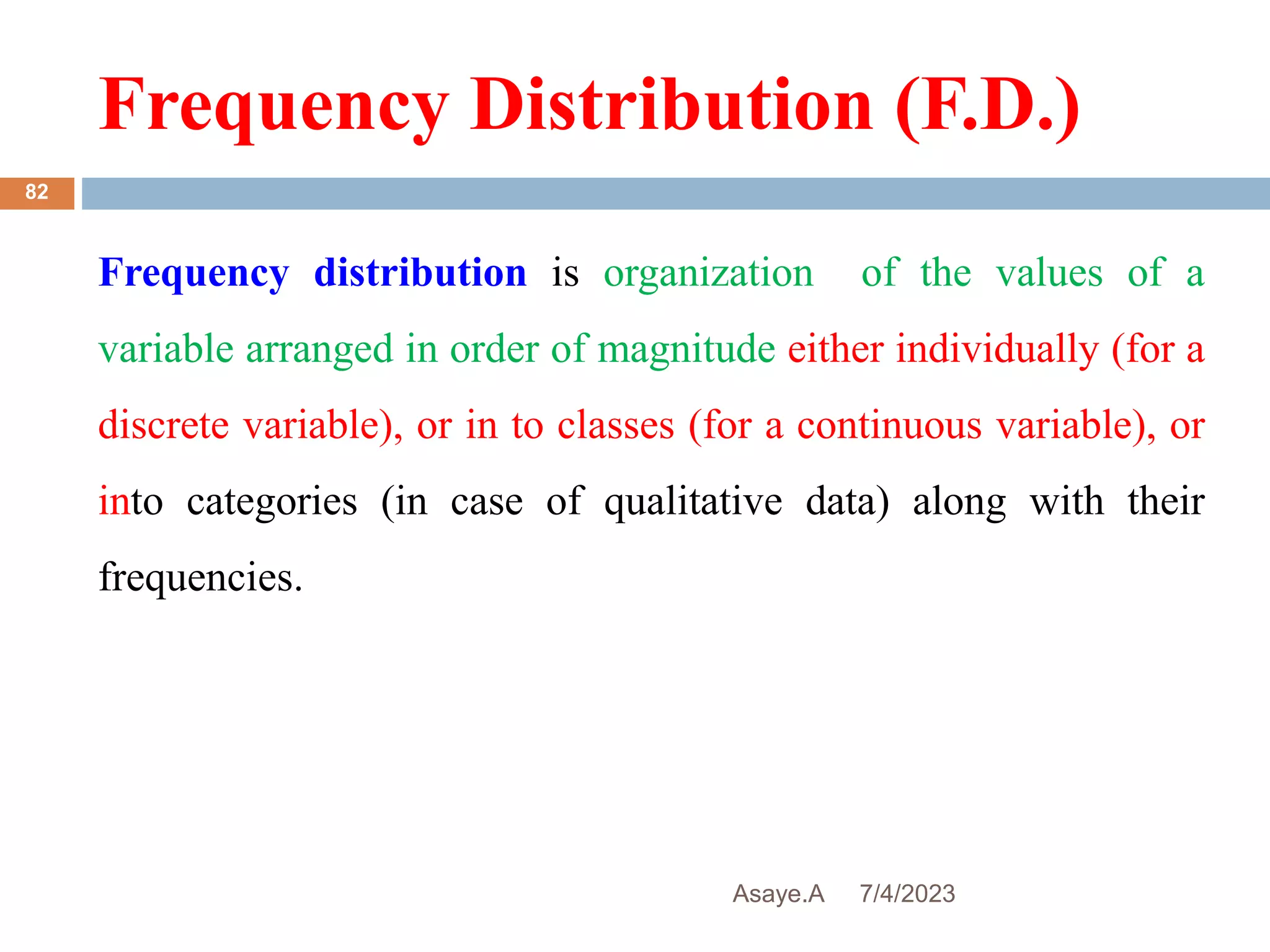 Frequency Distribution (F.D.)
7/4/2023
Asaye.A
82
Frequency distribution is organization of the values of a
variable arranged in order of magnitude either individually (for a
discrete variable), or in to classes (for a continuous variable), or
into categories (in case of qualitative data) along with their
frequencies.
 