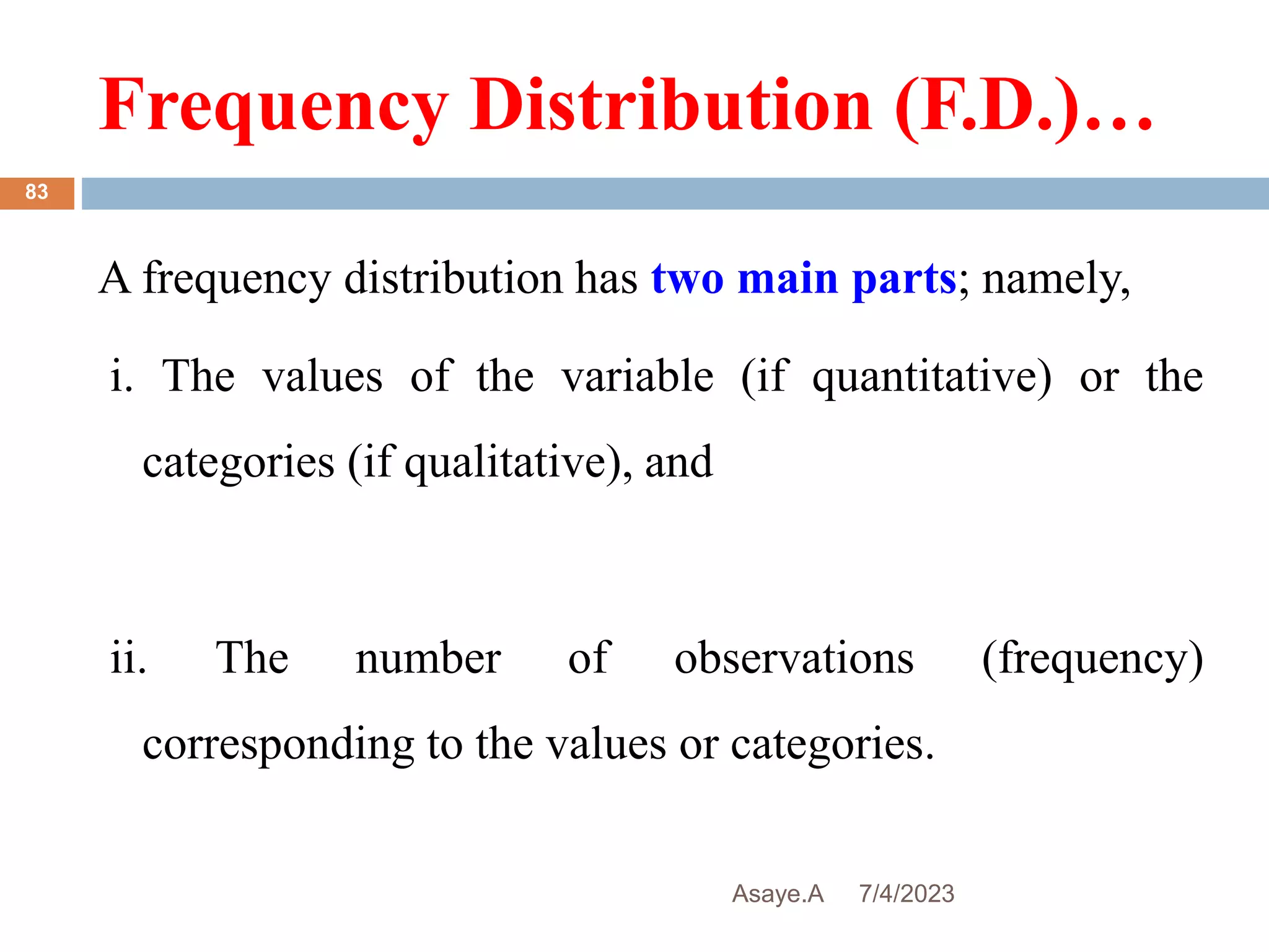 Frequency Distribution (F.D.)…
7/4/2023
Asaye.A
83
A frequency distribution has two main parts; namely,
i. The values of the variable (if quantitative) or the
categories (if qualitative), and
ii. The number of observations (frequency)
corresponding to the values or categories.
 