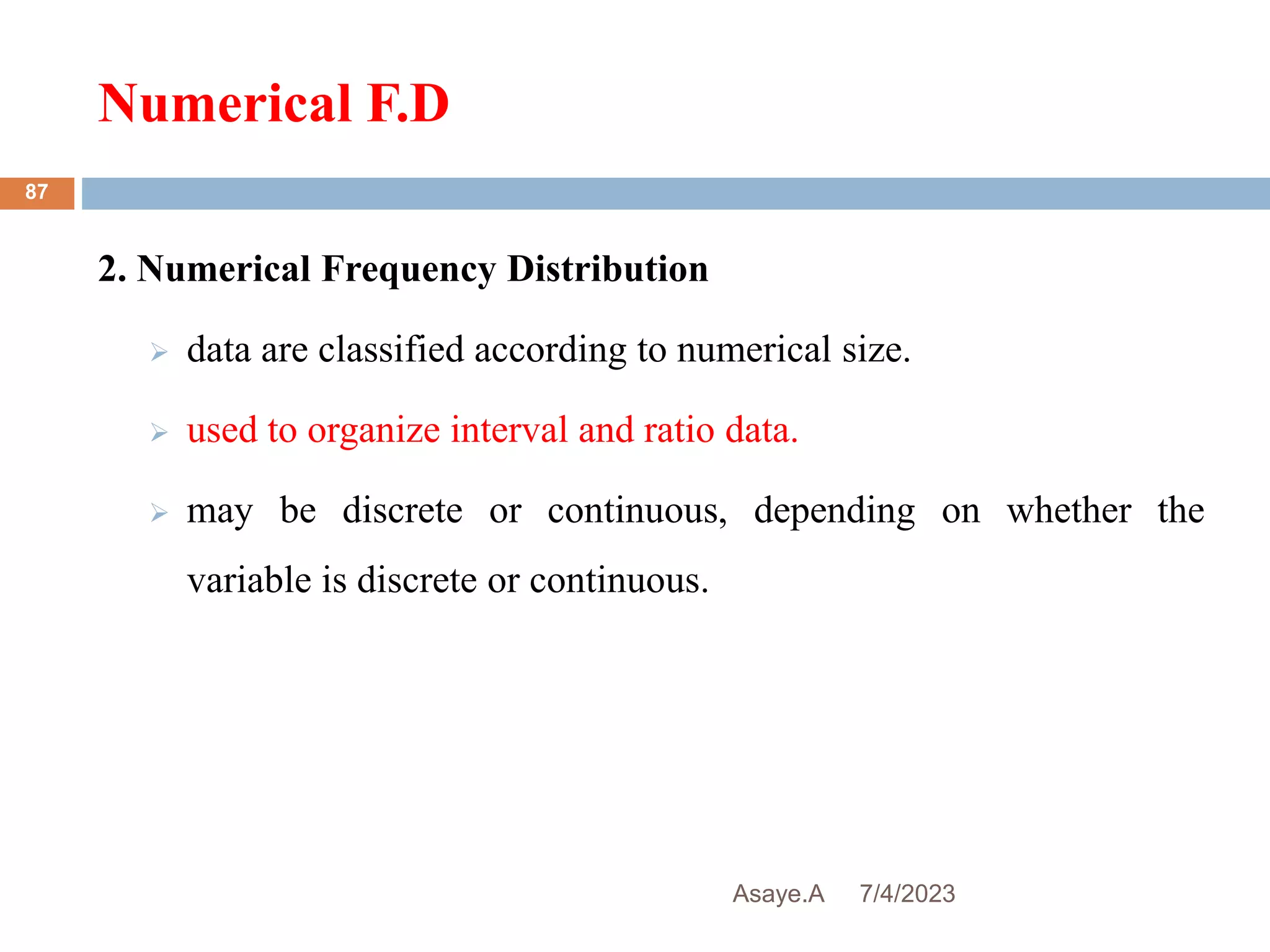 Numerical F.D
7/4/2023
Asaye.A
87
2. Numerical Frequency Distribution
 data are classified according to numerical size.
 used to organize interval and ratio data.
 may be discrete or continuous, depending on whether the
variable is discrete or continuous.
 