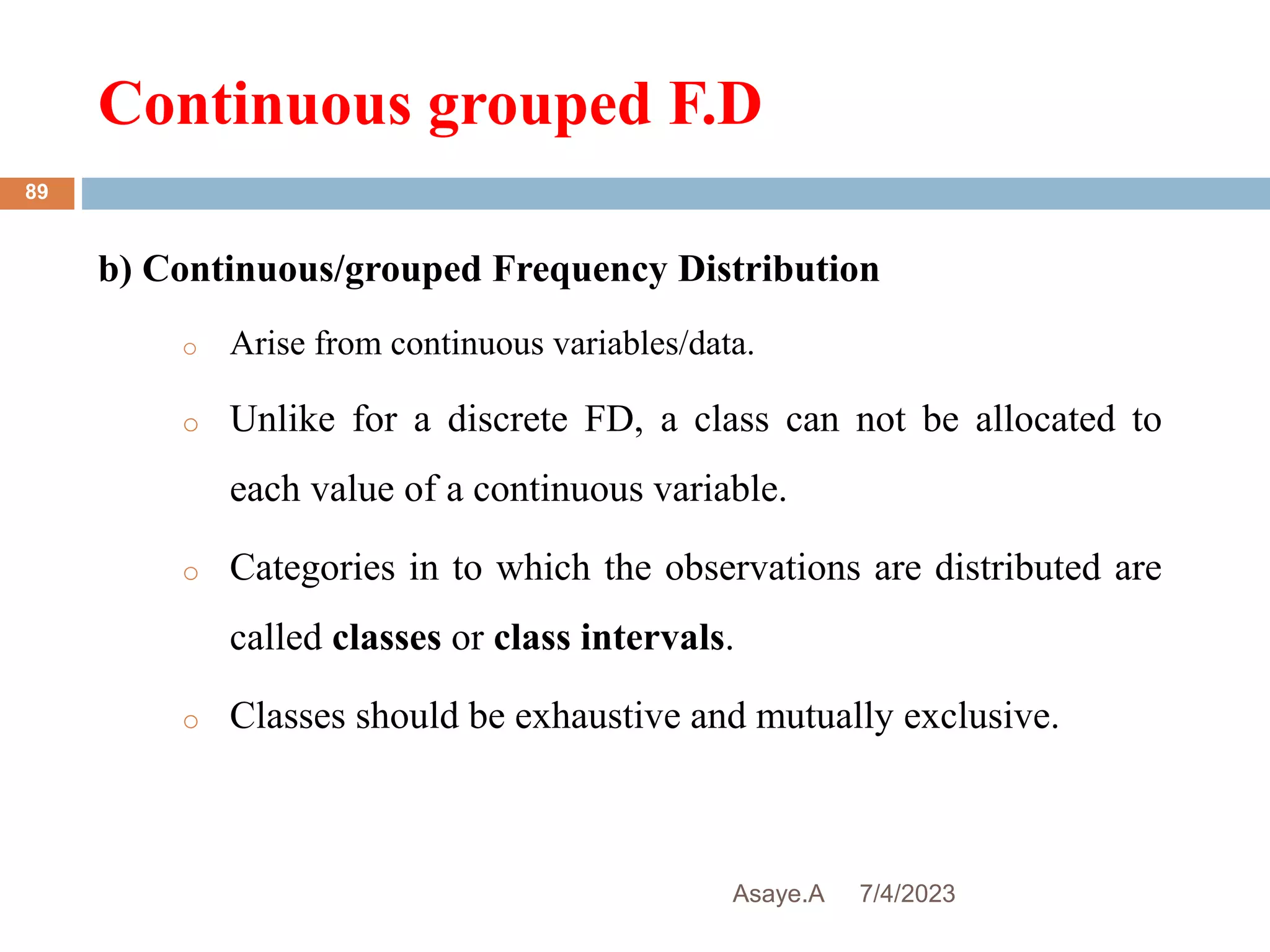 Continuous grouped F.D
7/4/2023
Asaye.A
89
b) Continuous/grouped Frequency Distribution
o Arise from continuous variables/data.
o Unlike for a discrete FD, a class can not be allocated to
each value of a continuous variable.
o Categories in to which the observations are distributed are
called classes or class intervals.
o Classes should be exhaustive and mutually exclusive.
 
