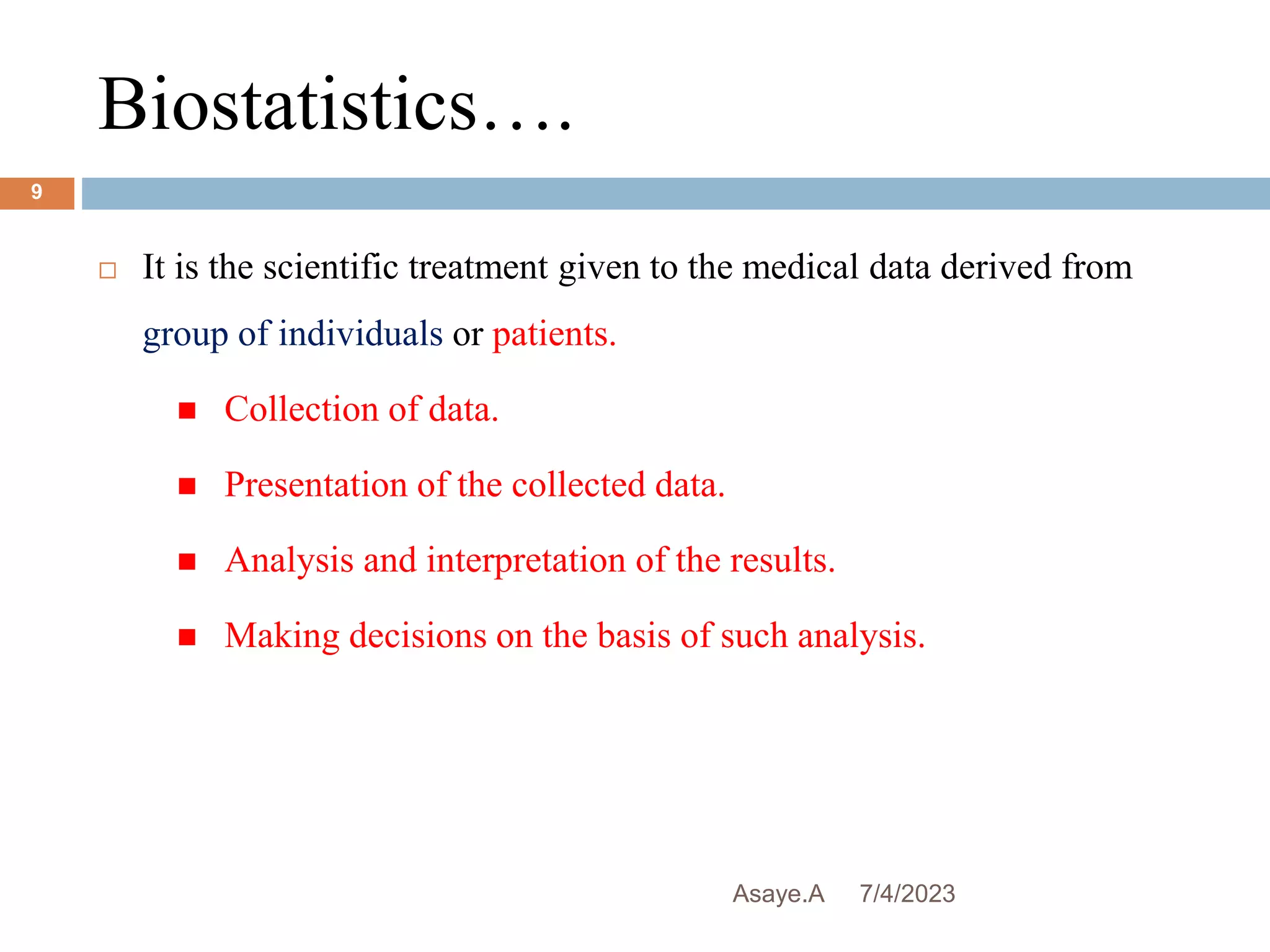Biostatistics….
7/4/2023
Asaye.A
9
 It is the scientific treatment given to the medical data derived from
group of individuals or patients.
 Collection of data.
 Presentation of the collected data.
 Analysis and interpretation of the results.
 Making decisions on the basis of such analysis.
 