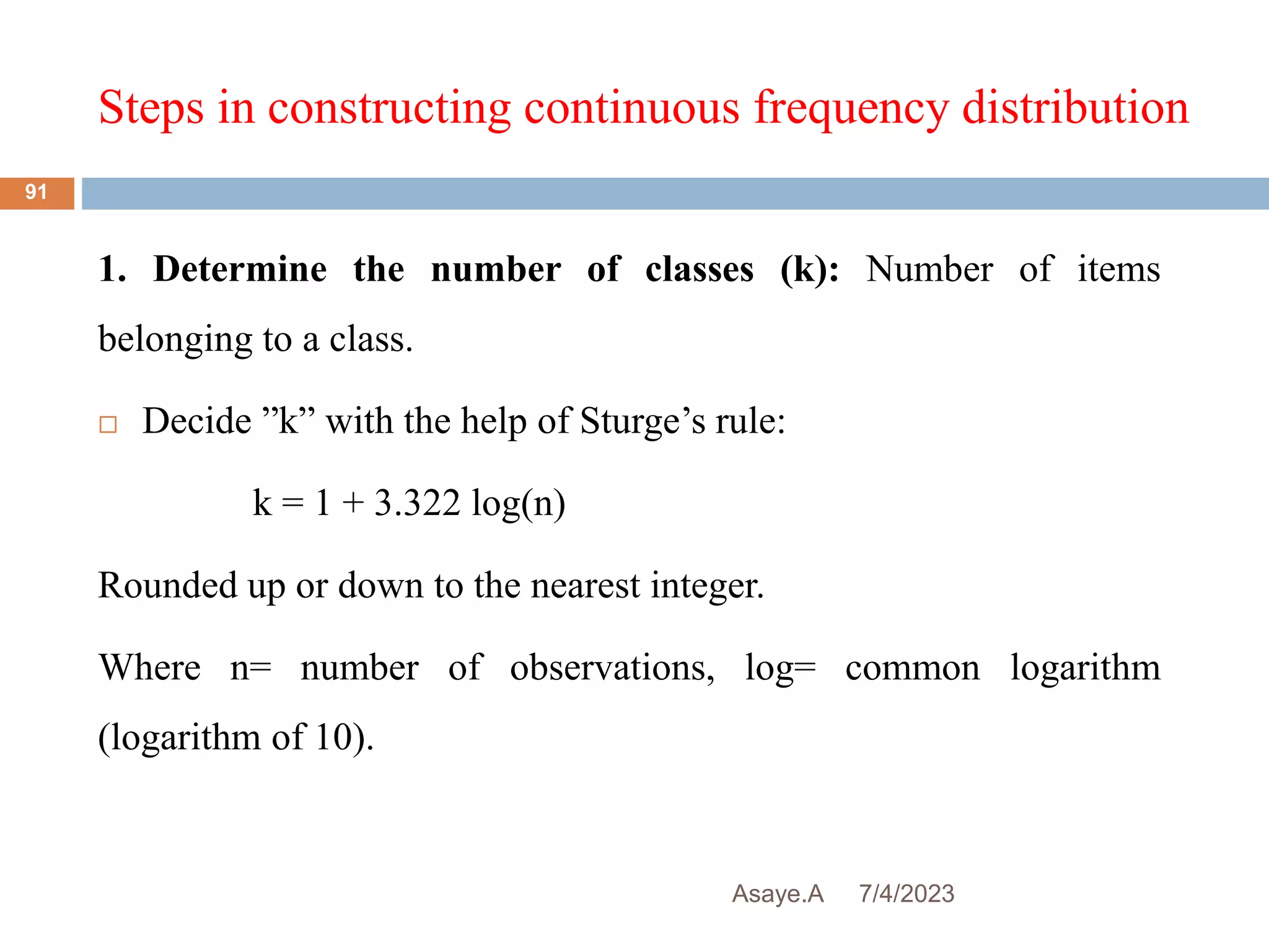 Steps in constructing continuous frequency distribution
7/4/2023
Asaye.A
91
1. Determine the number of classes (k): Number of items
belonging to a class.
 Decide ”k” with the help of Sturge’s rule:
k = 1 + 3.322 log(n)
Rounded up or down to the nearest integer.
Where n= number of observations, log= common logarithm
(logarithm of 10).
 