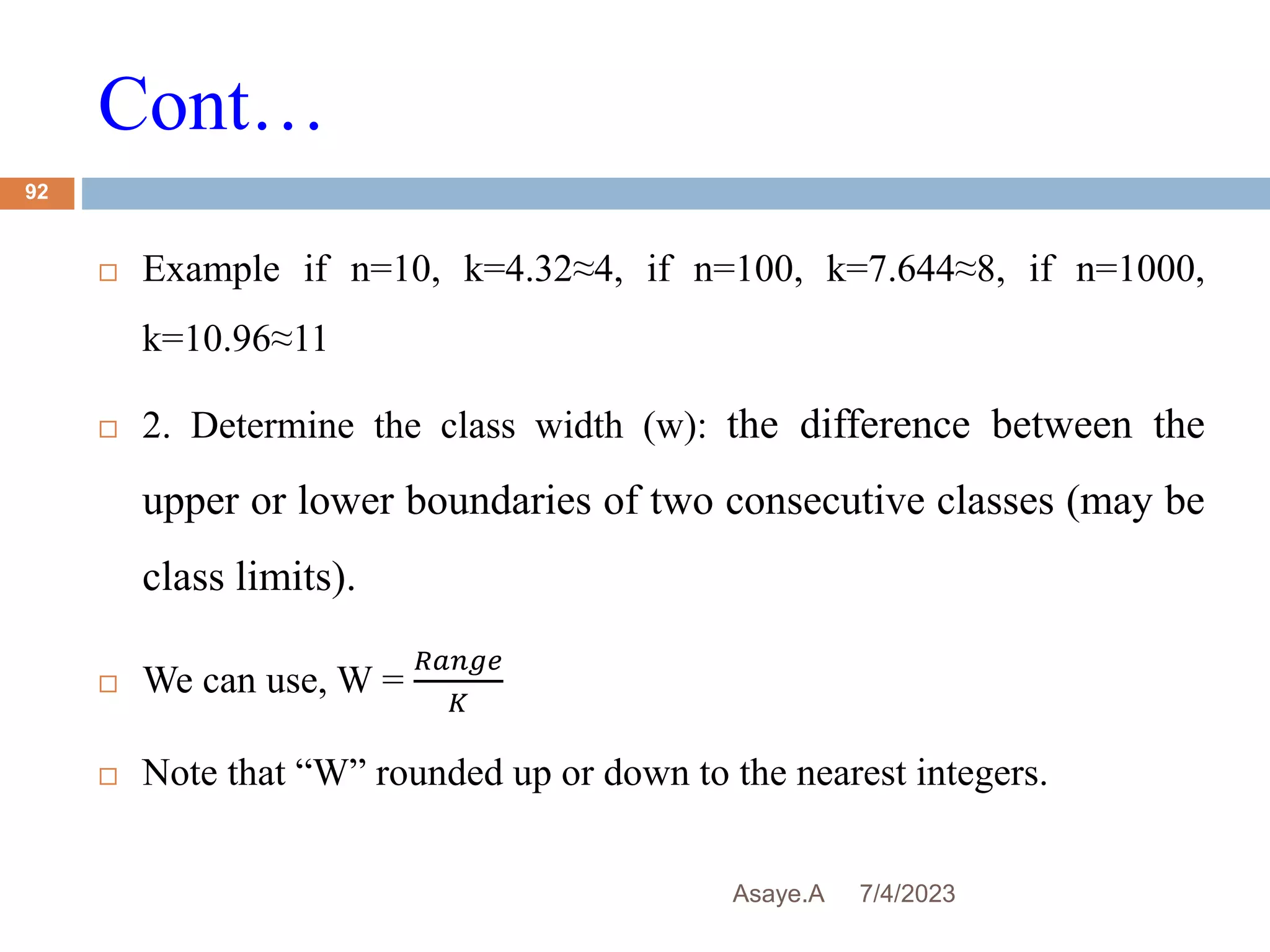 Cont…
7/4/2023
Asaye.A
92
 Example if n=10, k=4.32≈4, if n=100, k=7.644≈8, if n=1000,
k=10.96≈11
 2. Determine the class width (w): the difference between the
upper or lower boundaries of two consecutive classes (may be
class limits).
 We can use, W =
𝑅𝑎𝑛𝑔𝑒
𝐾
 Note that “W” rounded up or down to the nearest integers.
 