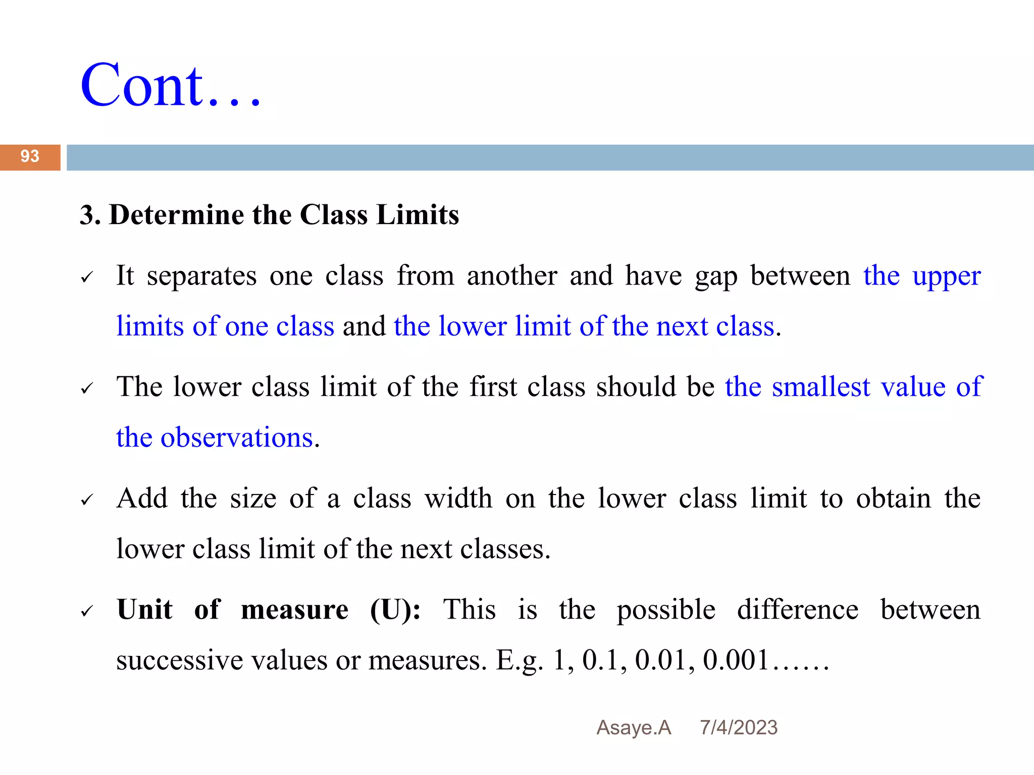 Cont…
7/4/2023
Asaye.A
93
3. Determine the Class Limits
 It separates one class from another and have gap between the upper
limits of one class and the lower limit of the next class.
 The lower class limit of the first class should be the smallest value of
the observations.
 Add the size of a class width on the lower class limit to obtain the
lower class limit of the next classes.
 Unit of measure (U): This is the possible difference between
successive values or measures. E.g. 1, 0.1, 0.01, 0.001……
 