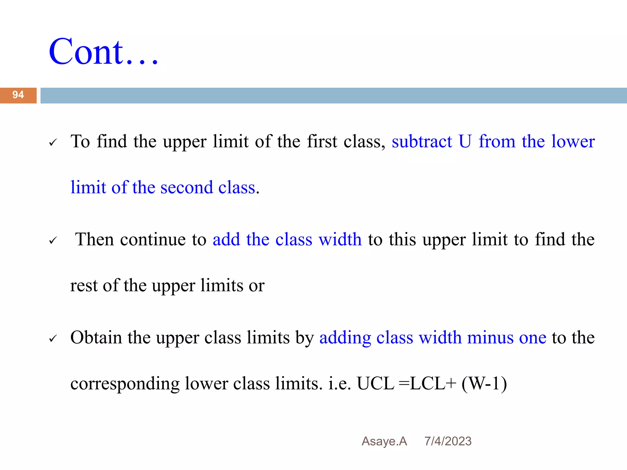 Cont…
7/4/2023
Asaye.A
94
 To find the upper limit of the first class, subtract U from the lower
limit of the second class.
 Then continue to add the class width to this upper limit to find the
rest of the upper limits or
 Obtain the upper class limits by adding class width minus one to the
corresponding lower class limits. i.e. UCL =LCL+ (W-1)
 