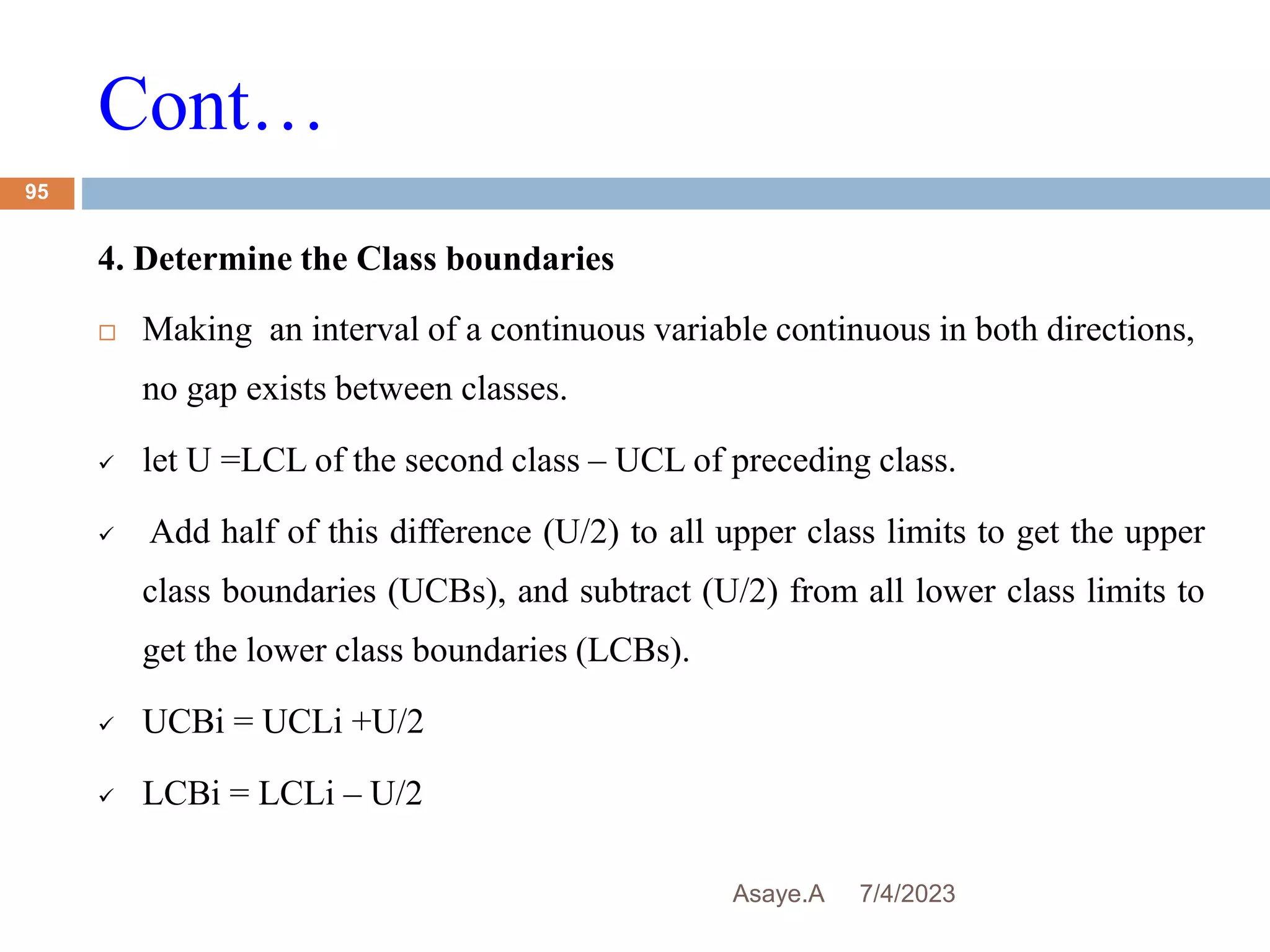 Cont…
7/4/2023
Asaye.A
95
4. Determine the Class boundaries
 Making an interval of a continuous variable continuous in both directions,
no gap exists between classes.
 let U =LCL of the second class – UCL of preceding class.
 Add half of this difference (U/2) to all upper class limits to get the upper
class boundaries (UCBs), and subtract (U/2) from all lower class limits to
get the lower class boundaries (LCBs).
 UCBi = UCLi +U/2
 LCBi = LCLi – U/2
 
