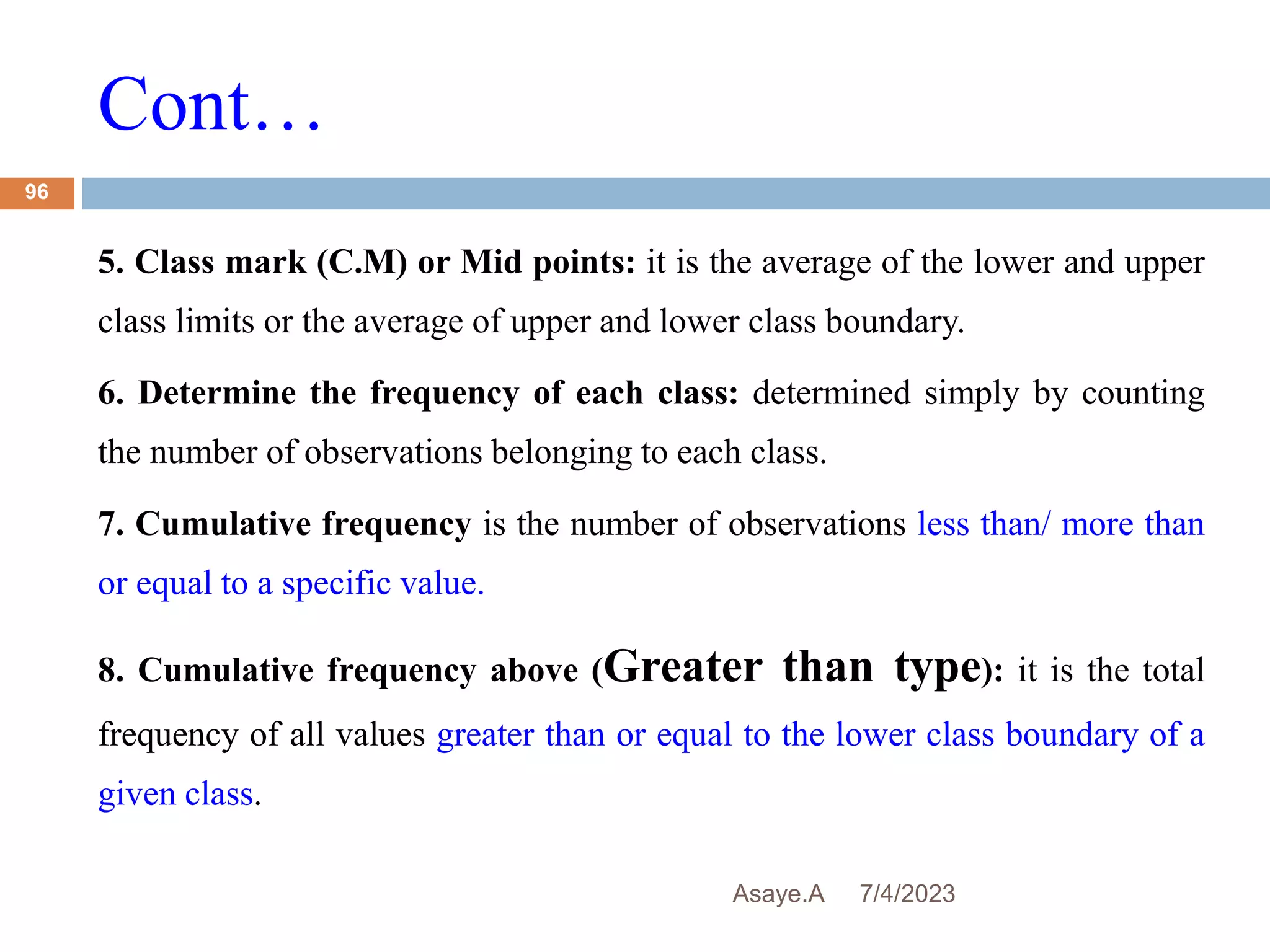 Cont…
7/4/2023
Asaye.A
96
5. Class mark (C.M) or Mid points: it is the average of the lower and upper
class limits or the average of upper and lower class boundary.
6. Determine the frequency of each class: determined simply by counting
the number of observations belonging to each class.
7. Cumulative frequency is the number of observations less than/ more than
or equal to a specific value.
8. Cumulative frequency above (Greater than type): it is the total
frequency of all values greater than or equal to the lower class boundary of a
given class.
 