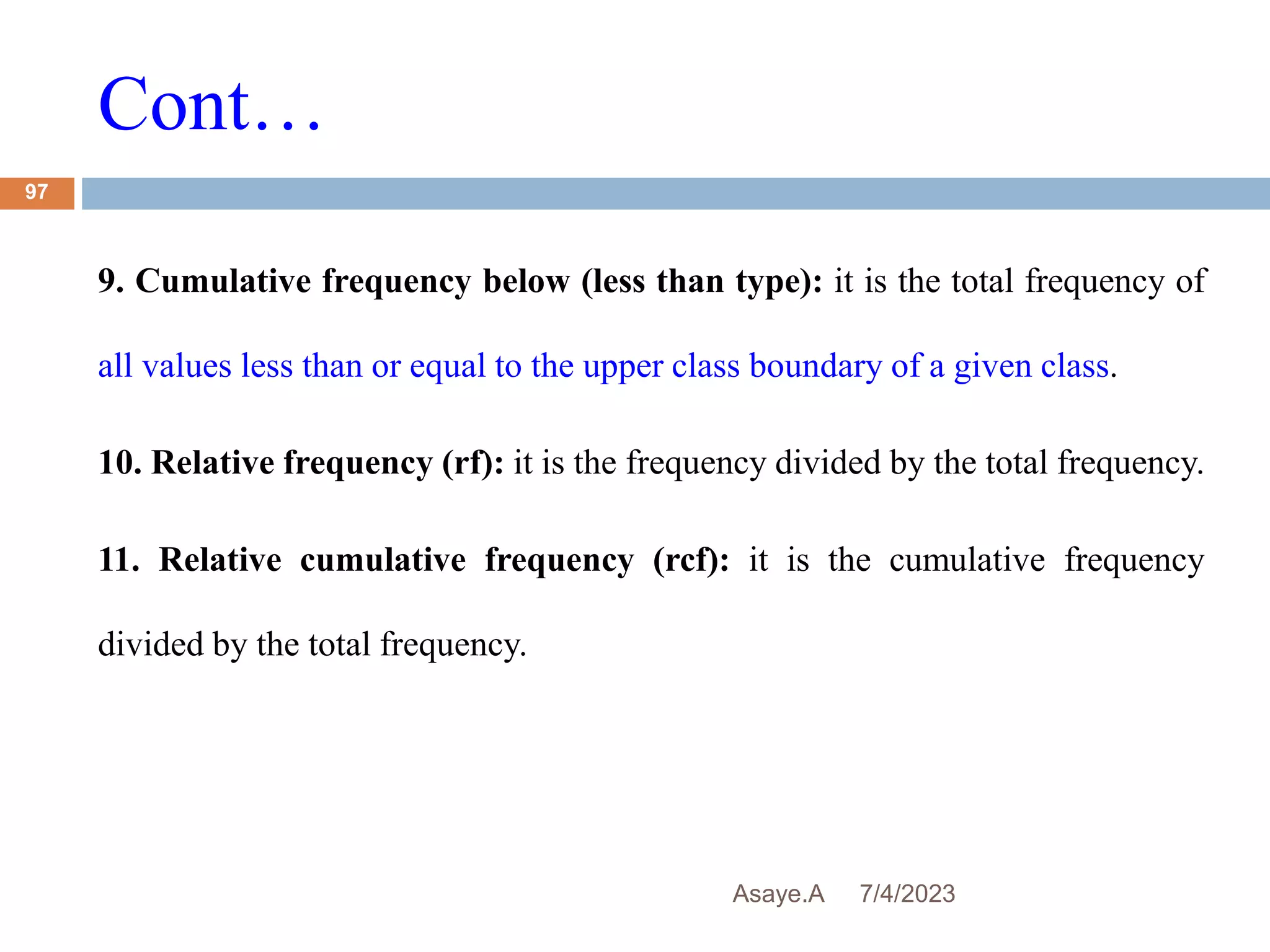 Cont…
7/4/2023
Asaye.A
97
9. Cumulative frequency below (less than type): it is the total frequency of
all values less than or equal to the upper class boundary of a given class.
10. Relative frequency (rf): it is the frequency divided by the total frequency.
11. Relative cumulative frequency (rcf): it is the cumulative frequency
divided by the total frequency.
 
