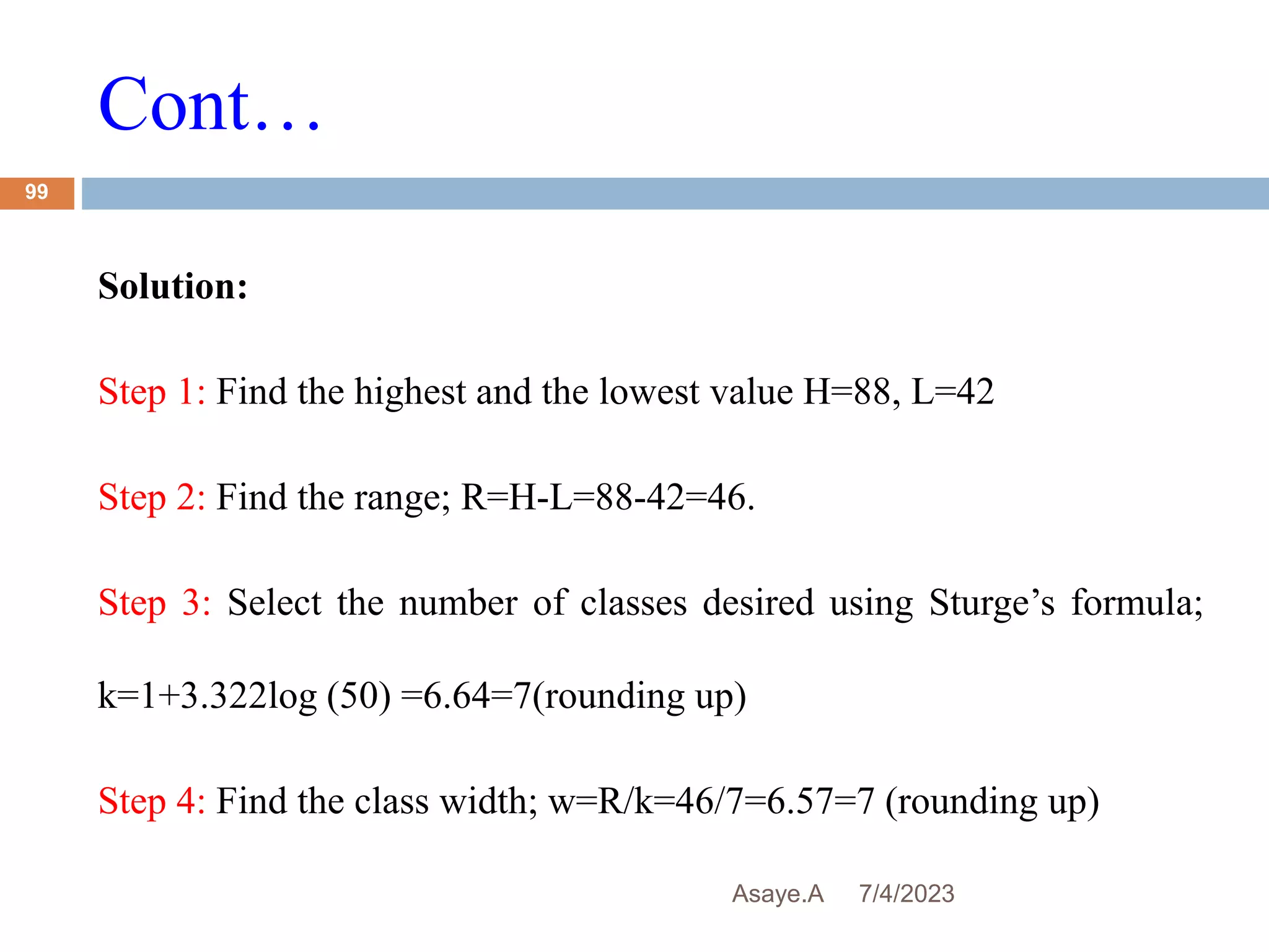 Cont…
7/4/2023
Asaye.A
99
Solution:
Step 1: Find the highest and the lowest value H=88, L=42
Step 2: Find the range; R=H-L=88-42=46.
Step 3: Select the number of classes desired using Sturge’s formula;
k=1+3.322log (50) =6.64=7(rounding up)
Step 4: Find the class width; w=R/k=46/7=6.57=7 (rounding up)
 