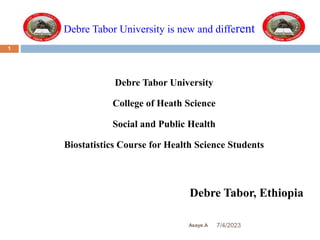 Debre Tabor University is new and different
7/4/2023
Asaye.A
1
Debre Tabor University
College of Heath Science
Social and Public Health
Biostatistics Course for Health Science Students
Debre Tabor, Ethiopia
 