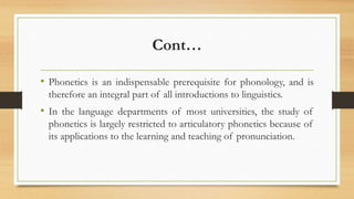 Cont…
• Phonetics is an indispensable prerequisite for phonology, and is
therefore an integral part of all introductions to linguistics.
• In the language departments of most universities, the study of
phonetics is largely restricted to articulatory phonetics because of
its applications to the learning and teaching of pronunciation.
 
