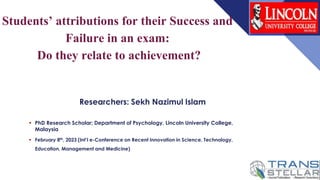 Students’ attributions for their Success and
Failure in an exam:
Do they relate to achievement?
Researchers: Sekh Nazimul Islam
 PhD Research Scholar; Department of Psychology, Lincoln University College,
Malaysia
 February 8th, 2023 (Int’l e-Conference on Recent Innovation in Science, Technology,
Education, Management and Medicine)
 